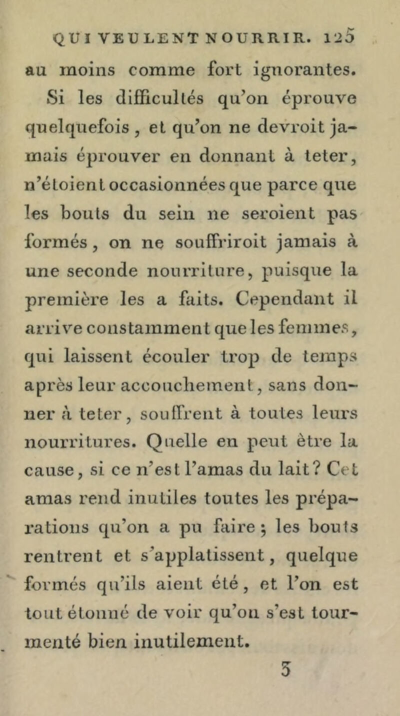 au moins comme fort ignorantes. Si les difficullés qu’on éprouve quelquefois , et qu’on ne devroit ja- mais éprouver en donnant à teter, n’étoient occasionnées que parce que les bouts du sein ne seroient pas formés, on ne souffriroit jamais à une seconde nourriture, puisque la première les a faits. Cependant il arriv’-e constamment que les femmes, qui laissent écouler trop de temps après leur accoucliement, sans don- ner à teter, souffrent à toutes leurs nourritures. Quelle en peut être la cause, si ce n’est l’amas du lait? Cet amas rend inutiles toutes les prépa- rations qu’on a pu faire j les bouts rentrent et s’applalissent, quelque formés qu’ils aient été, et l’on est tout étonné de voir qu’on s’est tour- menté bien inutilement. 5