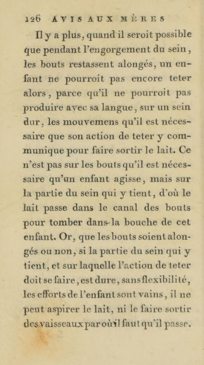 Il y a plus, quand il seroit possible que pendant Tengorgement du sein, les bouts restassent alongés, un en- fant ne pourroit pas encore te ter alors, parce qu’il ne pourroit pas produire avec sa langue, sur un sein dur, les mouvemens qu’il est néces- saire que son action de teter y com- munique pour faire sortir le lait. Ce n’est pas sur les bouts qu’il est néces- saire qu’un enfant agisse, mais sur la partie du sein qui y tient, d’où le lait passe dans le canal des bouts pour tomber dans-la bouche de cet enfant. Or, que les bouts soient alon- gés ou non, si la partie du sein qui y tient, et sur laquelle l’action de teter doit se faire, est dure, sans flexibilité, les efforts de l’enfant sont vains, il ne peut aspirer le lait, ni le faire sortir iles.vaisscauxparoùil faut qu'il passe.
