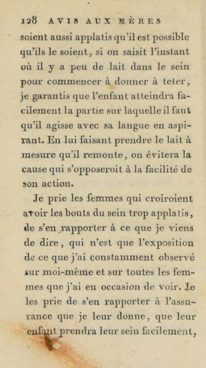 soient aussi apjDlatis qu’il est possible qu’ils le soient, si on saisit l’instant où il y a peu de lait dans le sein pour commencer à donner à teler, je gai'antis que l’enfant atteindra fa- cilement la partie sur laquelle il faut qu’il agisse avec sa langue en aspi- rant. En lui faisant prendre le lait à mesure qu’il remonte, on évitera la cause qui s’opposeroit à la facilité de son action. Je prie les femmes qui croiroient avoir les bouts du sein trop applatis, de s’en,rapporter à ce que je viens de dire, qui n’est que l’exposition de ce que j’ai constamment observé sur moi-même et sur toutes les fem- mes que j’ai eu occasion de voir. Je les prie de s’en rapporter à l’assu- rance que je leur donne, que leur eufi^^prendra leur sein fucileiiieiit,