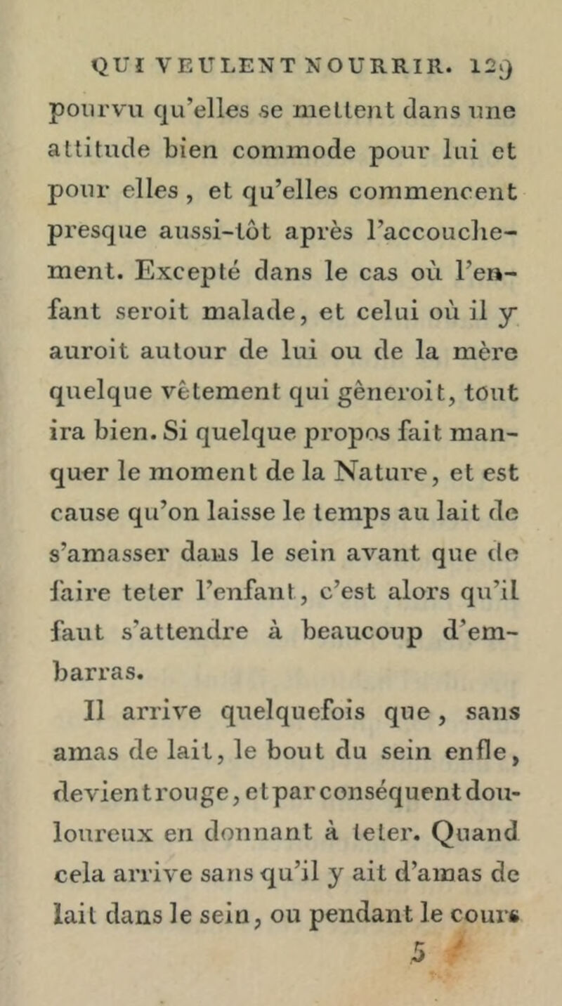 pourvu qu’elles se niellent dans une altitude bien commode pour lui et pour elles , et qu’elles commencent presque aussi-tôt après l’accouclie- ment. Excepté dans le cas où l’en- fant seroit malade, et celui où il y auroit autour de lui ou de la mère quelque vêtement qui gêneroit, tout ira bien. Si quelque propos fait man- quer le moment de la Nature, et est cause qu’on laisse le temps au lait de s’amasser dans le sein avant que do faire teter l’enfant, c’est alors qu’il faut s’attendre à beaucoup d’em- barras. II arrive quelquefois que, sans amas de lait, le bout du sein enfle, devient rouge, et par conséquent dou- loureux en donnant à leler. Quand cela arrive sans qu’il y ait d’amas de lait dans le sein, ou pendant le cours