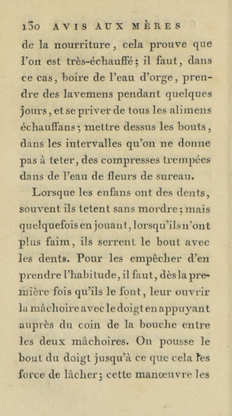 de la nourriture, cela prouve que l’on est très-écliaufFé; il faut, dans ce cas, boire de l’eau d’orge, pren- dre des lavemens pendant quelques jours, et se priver de tous les alimens échauffans •, mettre dessus les bouts, dans les intervalles qu’on ne donne pas à teter, des compresses Ircjnpées dans de l’eau de Heurs de sureau. Lorsque les enfans ont des dents, souvent ils letent sans mordre ; mais quelquefois en jouant, lorsqu’ils n’ont plus faim, ils serrent le bout avec les dents. Pour les empêclier d’en pi’endre l’habitude, il faut, dès la pre- mière fois qu’ils le fqnt, leur ouvrir la mâchoire avec le doigt en appuyant auprès du coin de la bouche entre les deux mâchoires. On pousse le bout du doigt jusqu’à ce que cela fes force de lâcher j cette manoeuvre les