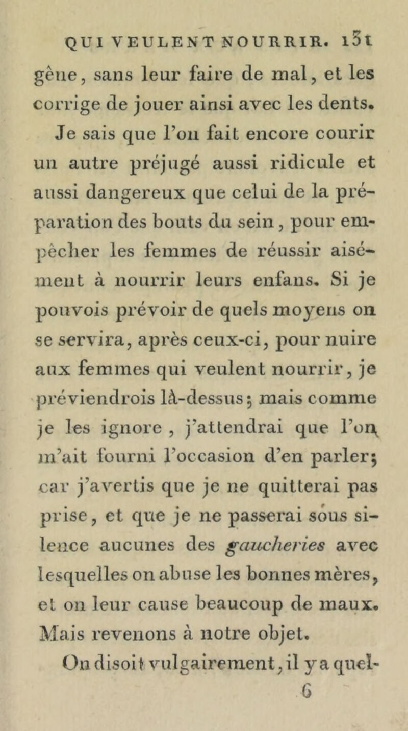 gêue, sans leur faire de mal, et les corrige de jouer ainsi avec les dents. Je sais que l’on fait encore courir un autre préjugé aussi ridicule et aussi dangereux que celui de la pré- paration des bouts du sein, pour em- pêcher les femmes de réussir aisé- ment à nourrir leurs enfans. Si je ponvois prévoir de quels moyens on se servira, après ceux-ci, pour nuire aux femmes qui veulent nourrir, je préviendrois là-dessus ; mais comme je les ignore , j’attendrai que l’or^ m’ait fourni l’occasion d’en parler; car j’avertis que je ne quitterai pas prise, et que je ne passerai sous si- lence aucunes des gaucheries avec lesquelles on abuse les bonnes mères, et on leur cause beaucoup de maux. Mais revenons à notre objet. Ou disoit vulgairement, il yaquel- G