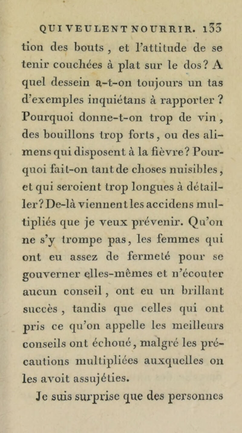 tion des bouts , et l’attitude de se tenir coucliées à plat sur le dos? A quel dessein a-t-on toujours un tas d’exemples inquiétans à rapporter ? Pourquoi donne-t-on trop de vin , des bouillons trop forts, ou des ali- mens qui disposent à la fièvre? Pour- quoi fait-on tant de choses nuisibles, et qui seroient trop longues à détail- ler? De-là viennent les accidens mul- tipliés que je veux prévenir. Qu’on ne s’y trompe pas, les femmes qui ont eu assez de fermeté pour se gouverner elles-mêmes et n’écouter aucun conseil , ont eu un brillant succès , tandis que celles qui ont pris ce qu’on appelle les meilleurs conseils ont échoué, malgré les pré- cautions multipliées auxquelles on les avoit assujéties. Je suis surprise que des pei’sonncs