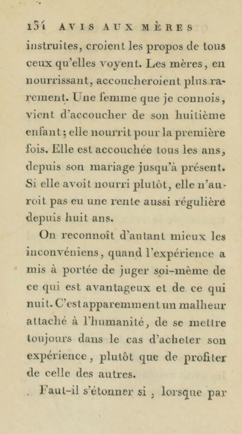 instruites, croient les propos de tous ceux qu’elles voyent. Les mères, eu nourrissant, accouclieroient plus ra- rement. Une femme que je connois, vient d’accoucher de son huitième enfant •, elle nourrit pour la première fois. Elle est accouchée tous les ans, depuis son mariage jusqu’à présent. Si elle avoit nourri plutôt, elle n’au- roit pas eu une rente aussi régulière depuis iiuit ans. On reconnoît d’autant mieux les inconvéniens, quand l’expérience a mis à portée de juger spi-même de ce qui est avantageux et de ce qui nuit. C’est apparemment un malheur attaché à rhumanité, de se mettre toujours dans le cas d’acheter son expérience, plutôt que de profiter de celle des autres. . Faul-il s’étonner si . lorsque par