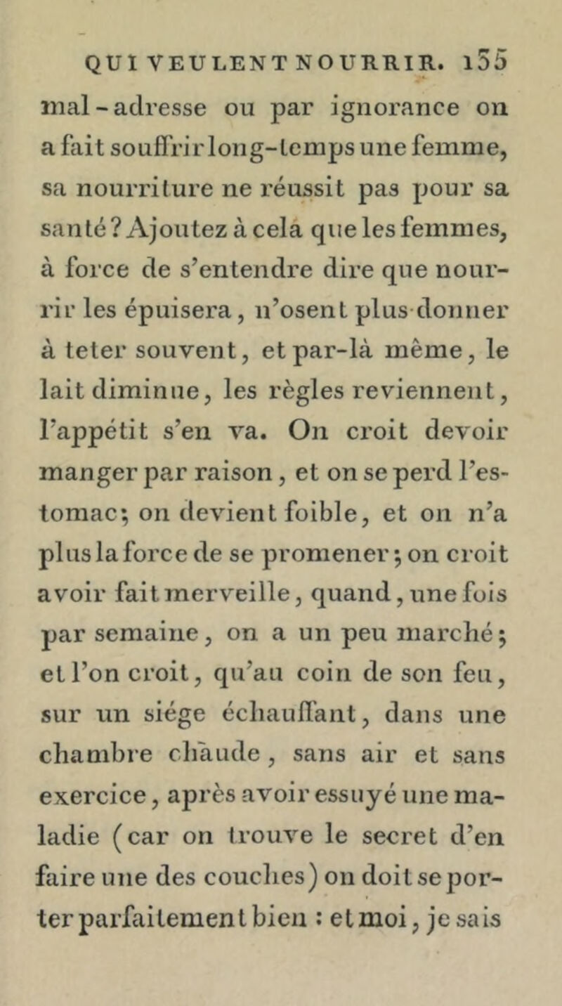 mal - adresse ou par ignorance on a fait souff rir long-temps une femme, sa nourriture ne réussit pas pour sa santé ? Ajoutez à cela que les femmes, à force de s’entendre dire que nour- rir les épuisera, n’osent plus donner à teter souvent, et par-là même, le lait diminue, les règles reviennent, l’appétit s’en va. On croit devoir manger par raison, et on se perd l’es- tomac; on devient foible, et on n’a plus la force de se promener ; on croit avoir fait merveille, quand, une fois par semaine, on a un peu marché; et l’on croit, qu’au coin de son feu, sur un siège échauffant, dans une chambre chaude , sans air et sans exercice, après avoir essuyé une ma- ladie (car on trouve le secret d’en faire une des couches) on doit se por- ter parfaitement bien : etmoi, jesais
