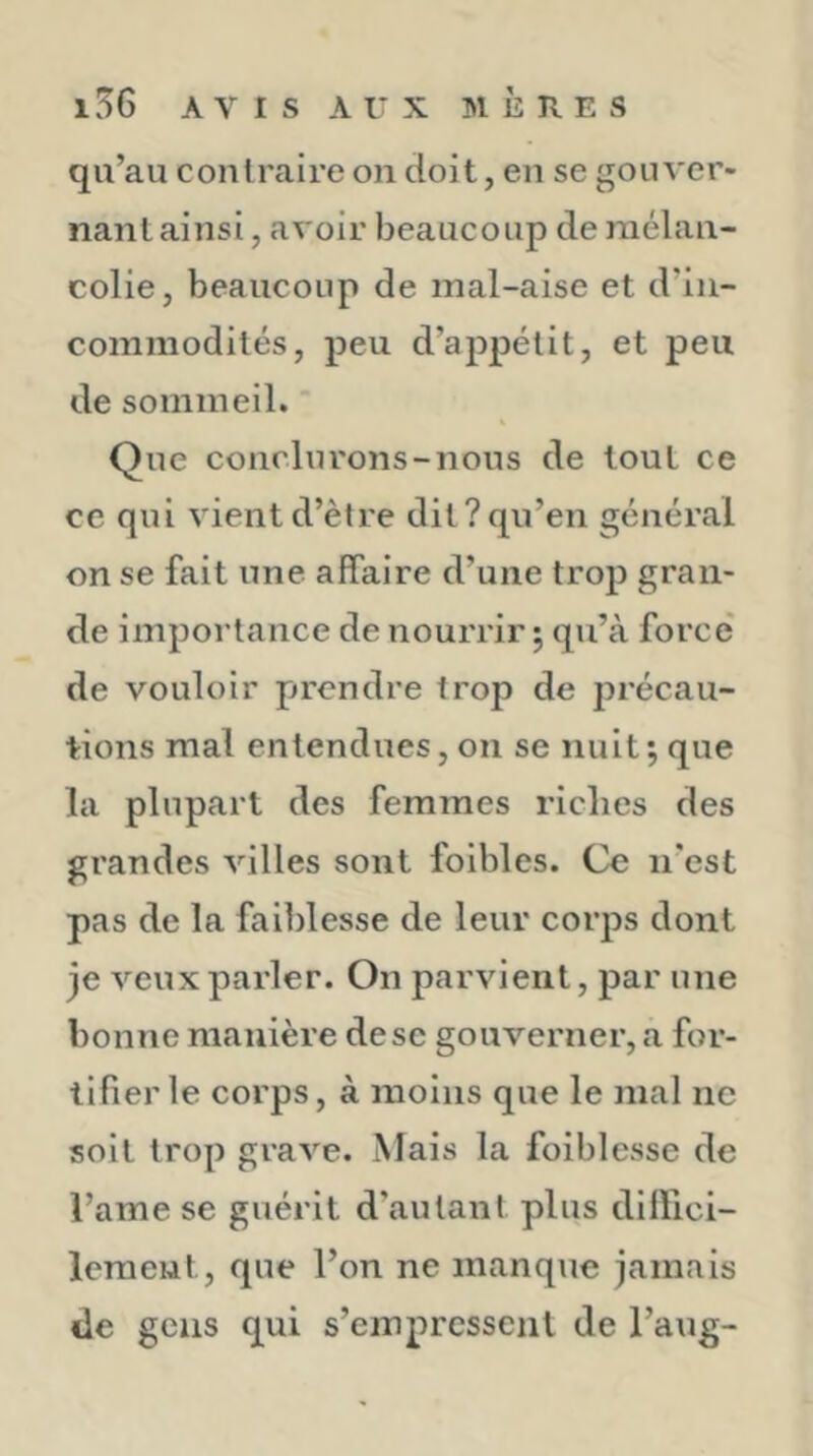 qu’au contraire on doit, eu se gouver- nant ainsi, avoir beaucoup de mélan- colie, beaucoup de mal-aise et d’in- commodités, peu d’appétit, et peu de sommeil. Que conclurons-nous de tout ce ce qui vient d’ètre dit?qu’en général on se fait une affaire d’une trop gran- de importance de nourrir ; qu’à force de vouloir p»rondre trop de précau- tions mal entendues, on se nuit; que la plupart des femmes riches des grandes villes sont foibles. Ce n’est pas de la faiblesse de leur corps dont je veux parler. On parvient, par une bonne manière de se gouverner, a for- tifier le corps, à moins que le mal ne soit trop grave. Mais la foiblesse de l’ame se guérit d’autant plus dillici- leraeut, que l’on ne manque jamais lie gens qui s’empressent de l’aug-