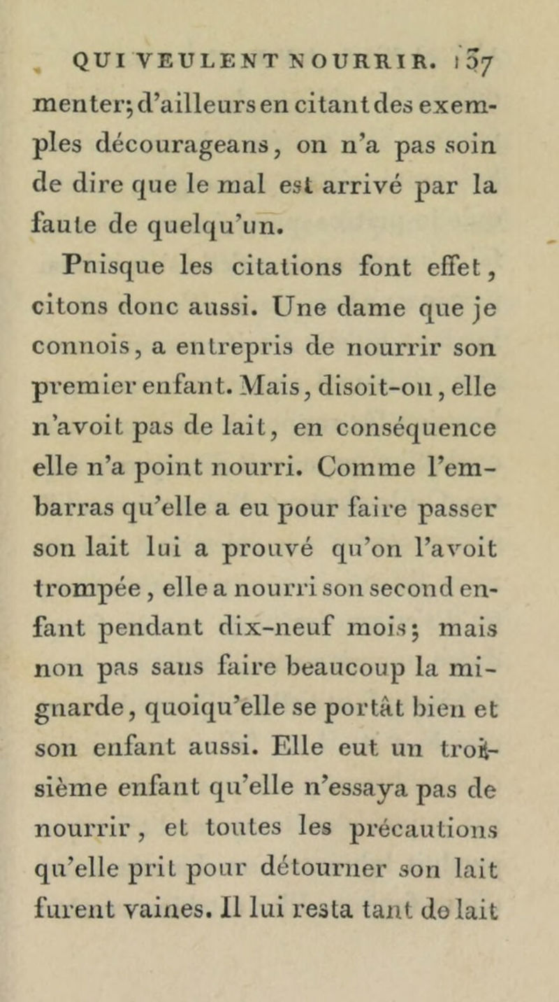 men ter; d’ailleurs en citant des exem- ples décourageans, on n’a pas soin de dire que le mal est arrivé par la faute de quelqu’un. Puisque les citations font effet, citons donc aussi. Une dame que je connois, a entrepris de nourrir son pi’emier enfant. Mais, disoit-oii, elle n’avoit pas de lait, en conséquence elle n’a point nourri. Comme l’em- barras qu’elle a eu pour faire passer son lait lui a prouvé qu’on l’avoit trompée, elle a nourri son second en- fant pendant dix-neuf mois; mais non pas sans faire beaucoup la mi- gnarde, quoiqu’elle se portât bien et son enfant aussi. Elle eut un troi- sième enfant qu’elle n’essaya pas de nourrir, et toutes les précautions qu’elle prit pour détourner son lait furent vaines. 11 lui resta tant do lait