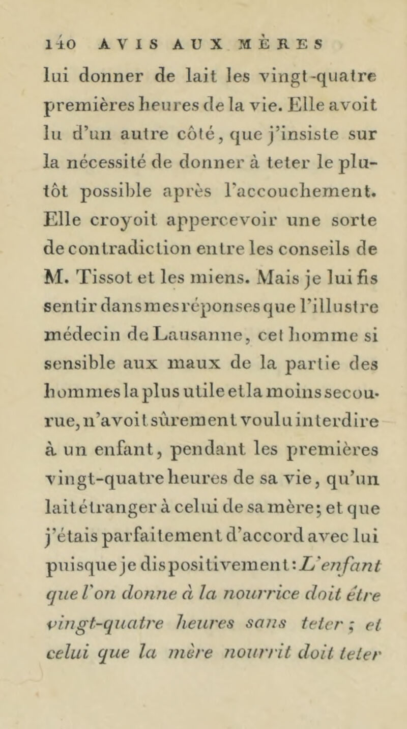 lui donner de lait les vingt-quatre premières heures de la vie. Elle avoit lu d’un autre côté, que j’insiste sur la nécessité de donner à teter le plu- tôt possible après l’accouchement. Elle croyoit appercevoir une sorte de contradiction entre les conseils de M. Tissot et les miens. Mais je lui fis sentir dans m es répon ses q u e l’i 11 u st re médecin de Lausanne, cet homme si sensible aux maux de la partie des h omnies la plus utile etla moins secou- rue, n’a voi t sûr era en t voul u i n t e r d i r e à un enfant, pendant les premières vingt-quatre heures de sa vie, qu’un laitétranger à celui de sa mère; et que j’étais parfaitement d’accord avec lui puisque je dis positiveinent que Von donne à la nourrice doit être pingt-quatre lieiLres sans teter ; et celui que la mère nour/ it doit teter
