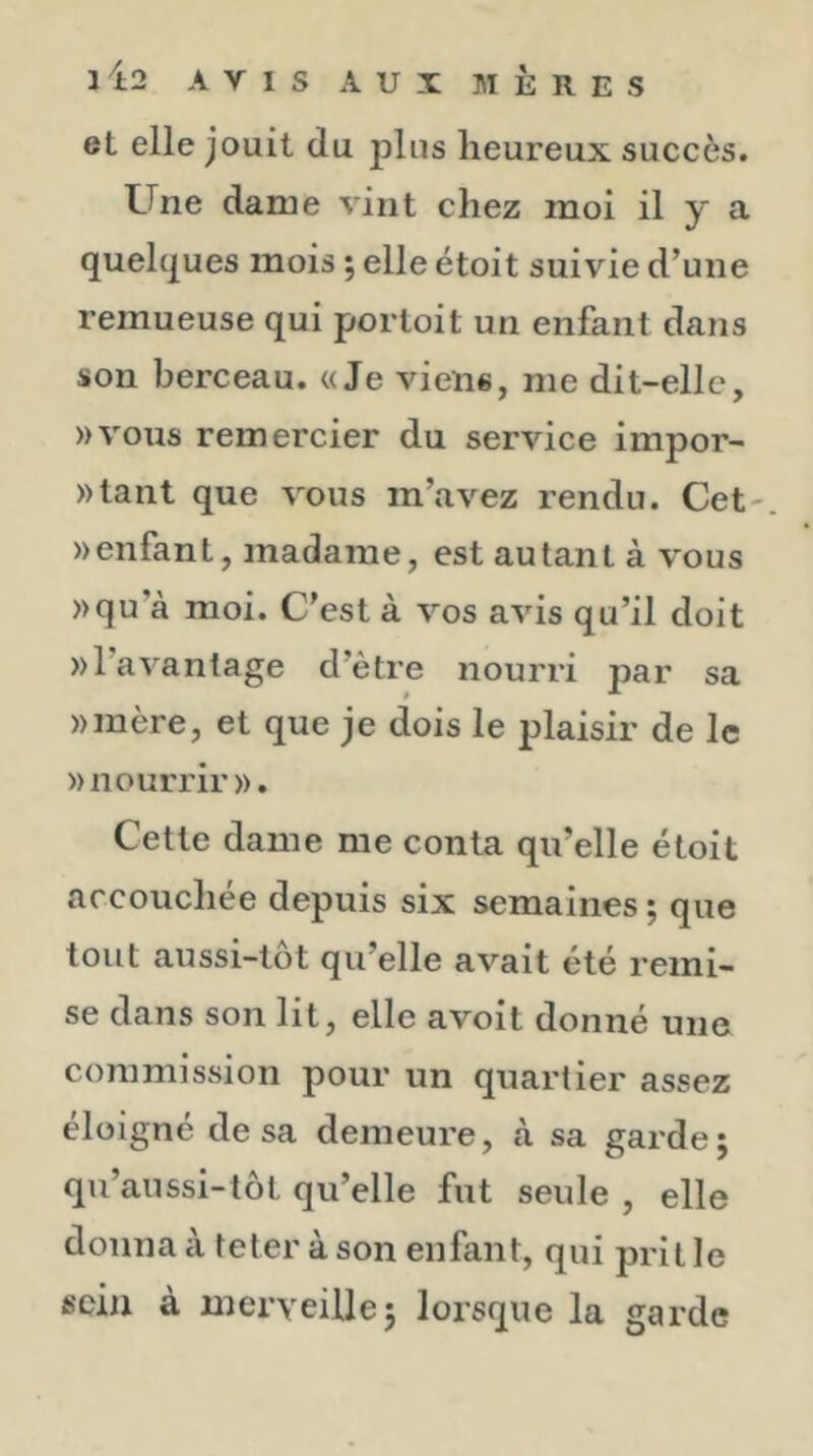 et elle jouit du jdIus heureux succès. Une dame vint chez moi il y a quelques mois ; elle étoit suivie d’une remueuse qui portoit un enfant dans son berceau. «Je viens, me dit-elle, »vous remercier du service impor- »tant que vous m’avez rendu. Cet- » enfant, madame, est autant à vous )>qu’à moi. C’est à vos avis qu’il doit »l’avantage d’ètre nourri par sa »mère, et que je dois le jdaisir de le » nourrir ». Cette dame me conta qu’elle étoit accouchée depuis six semaines; que tout aussi-lot qu’elle avait été remi- se dans son lit, elle avoit donné une commission pour un quartier assez éloigné de sa demeure, à sa gai de ; qu’aussi-tôt qu’elle fut seule , elle donnaà teter àson enfant, qui prit le sein à merveille; lorsque la garde