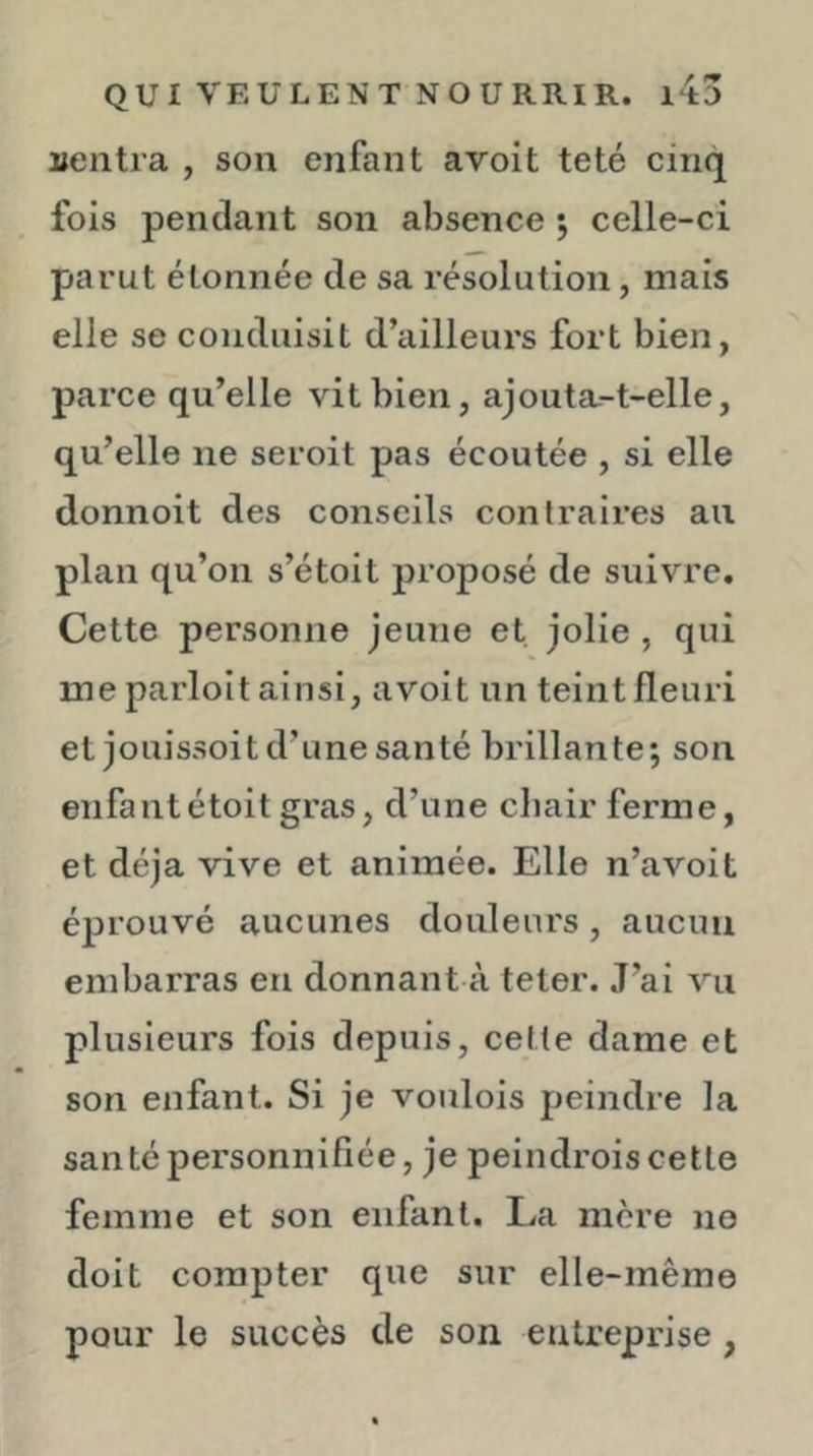 uentra , son enfant avoit te té cinq fois pendant son absence ; celle-ci parut étonnée de sa résolution, mais elle se conduisit d’ailleurs fort bien, parce qu’elle vit bien, ajouta-t-elle, qu’elle ne seroit pas écoutée , si elle donnoit des conseils contraires au plan qu’on s’étoit jiroposé de suivre. Cette personne jeune et jolie , qui me parloit ainsi, avoit un teint fleuri et jouissoit d’une santé brillante; son enfalitétoit gras, d’une chair ferme, et déjà vive et animée. Elle n’avoit éprouvé aucunes douleurs, aucun embarras en donnant à teler. J’ai vu plusieurs fois depuis, cette dame et son enfant. Si je voulois peindre la santé personnifiée, je peindrois cette femme et son enfant. La mère no doit compter que sur elle-même pour le succès de son entreprise,