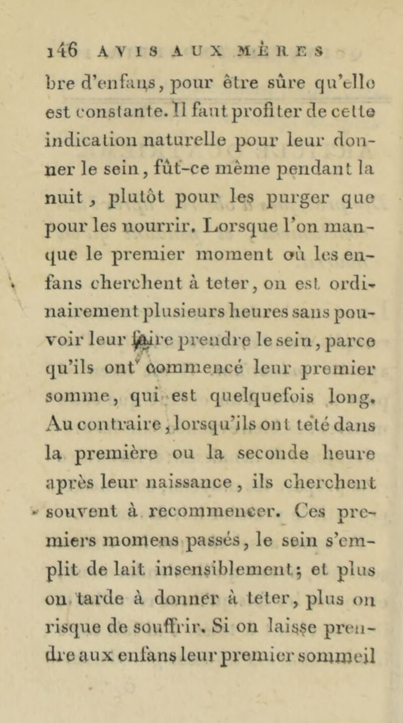 bre d’enftiRs, pour être sûre qu’ello est constante. Î1 faut profiter de cetlô indication naturelle pour leur don- ner le sein, fût-ce même pendant la nuit, plutôt pour les purger que pour les nourrir. Lorsque l’on man- que le premier moment aii les en- * fans cherchent à teter, on est ordi- nairement plusieurs heures sans pou- voir leur ÿ|iie prendre le sein, parce qu’ils ont’ commencé leur premier somme, qui-est quelquefois long. Au contraire, lorsqu’ils ont te*té dans la première ou la seconde heure après leur naissance , ils cherchent  souvent à recommencer. Ces pre- miers momens passés, le sein s’em- plit de lait insensiblement; et plus ou.tarde à donner à teter, plus on risque de souffrir. Si on laisse pren- di e aux enfans leur premier sommeil