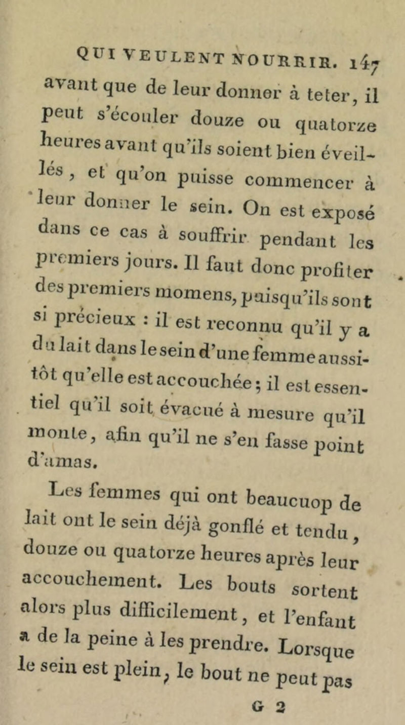 a^ant que de leur donner à teter, il peut s’écouler douze ou quatorze leures avant qu’ils soient bien éveil- ies, et’qu’on puisse commencer à •leur donner le sein. On est eiposé dans ce cas à souffrir pendant les premiers jours. Il faut donc profiter des premiers moraens, puisqu’ils sont SI precieux : il est reconnu qu’il y a du lait dans le sein d’une femme aussi- tôt qu’elle est accouchée; il estessen- . tiel qu’il soit évacué à mesure qu’il moule, afin qu’il ne s’en fasse point d’amas. Les femmes qui ont beaucuop de lait ont le sein déjà gonflé et tendu , douze ou quatorze heures après leur accouchement. Les bouts sortent alors plus difficilement, et l’enfanf le seiu est plein, le bout ne peutpas