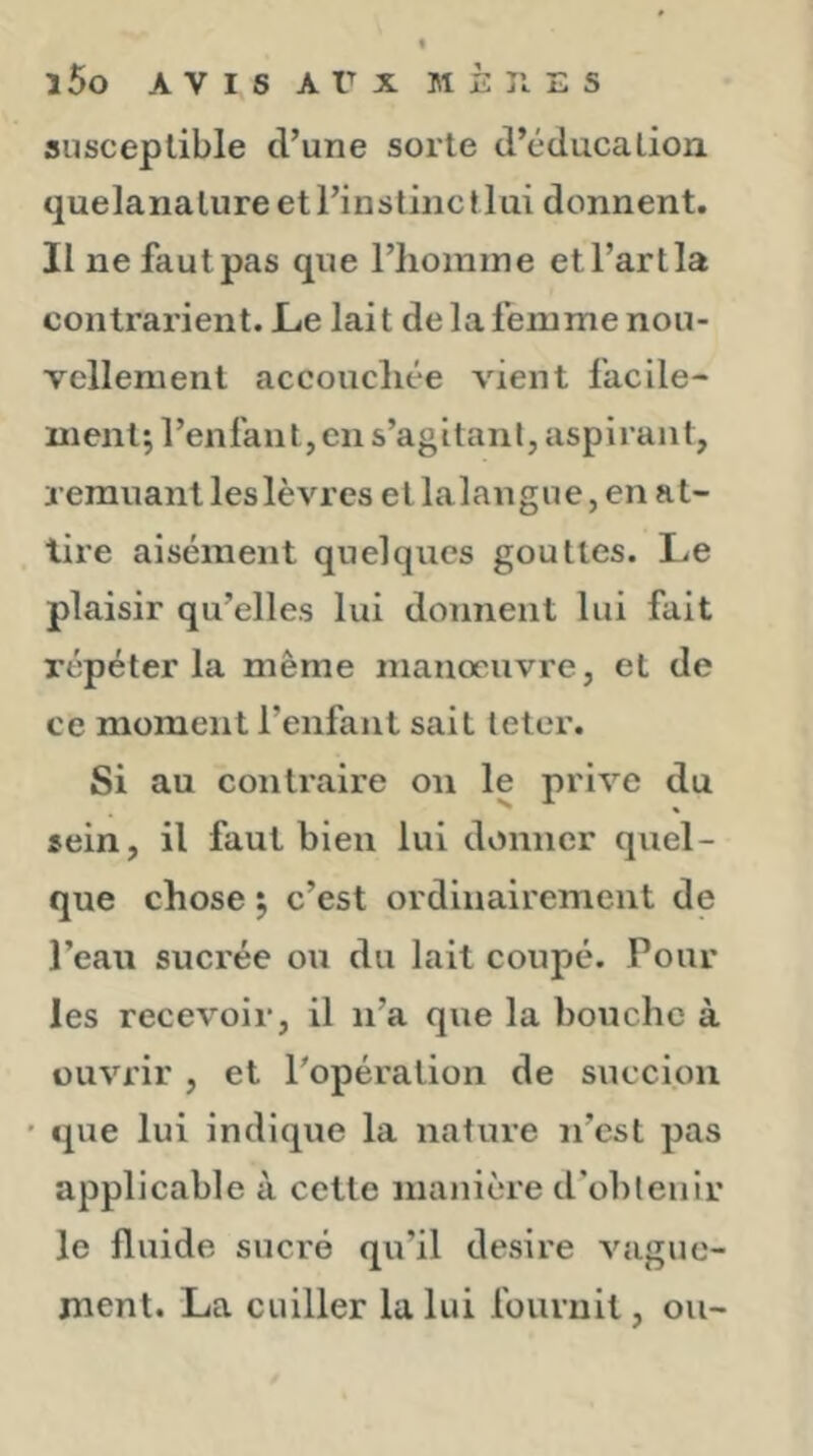 susceptible d’une sorte d’éducation quelanature et l’instinc t lui donnent. II ne faut pas que l’homme et l’art la contrarient. Le lait de la femme nou- vellement accouchée vient facile- ment; l’enfant, en s’agitant, aspirant, remuant les lèvres etlalangue, en at- tire aisément quelques gouttes. Le plaisir qu’elles lui donnent lui fait répéter la même manœuvre, et de ce moment l’enfant sait leter. Si au contraire on le prive du sein, il faut bien lui donner quel- que chose ; c’est ordinairement de l’ean sucrée ou du lait coupé. Pour les recevoir, il n’a que la bouche à ouvrir , et l’opération de succion • que lui indique la nature n’est pas applicable à cette manière d’obtenir le fluide sucré qu’il desire vague- ment. La cuiller la lui fournit, ou-