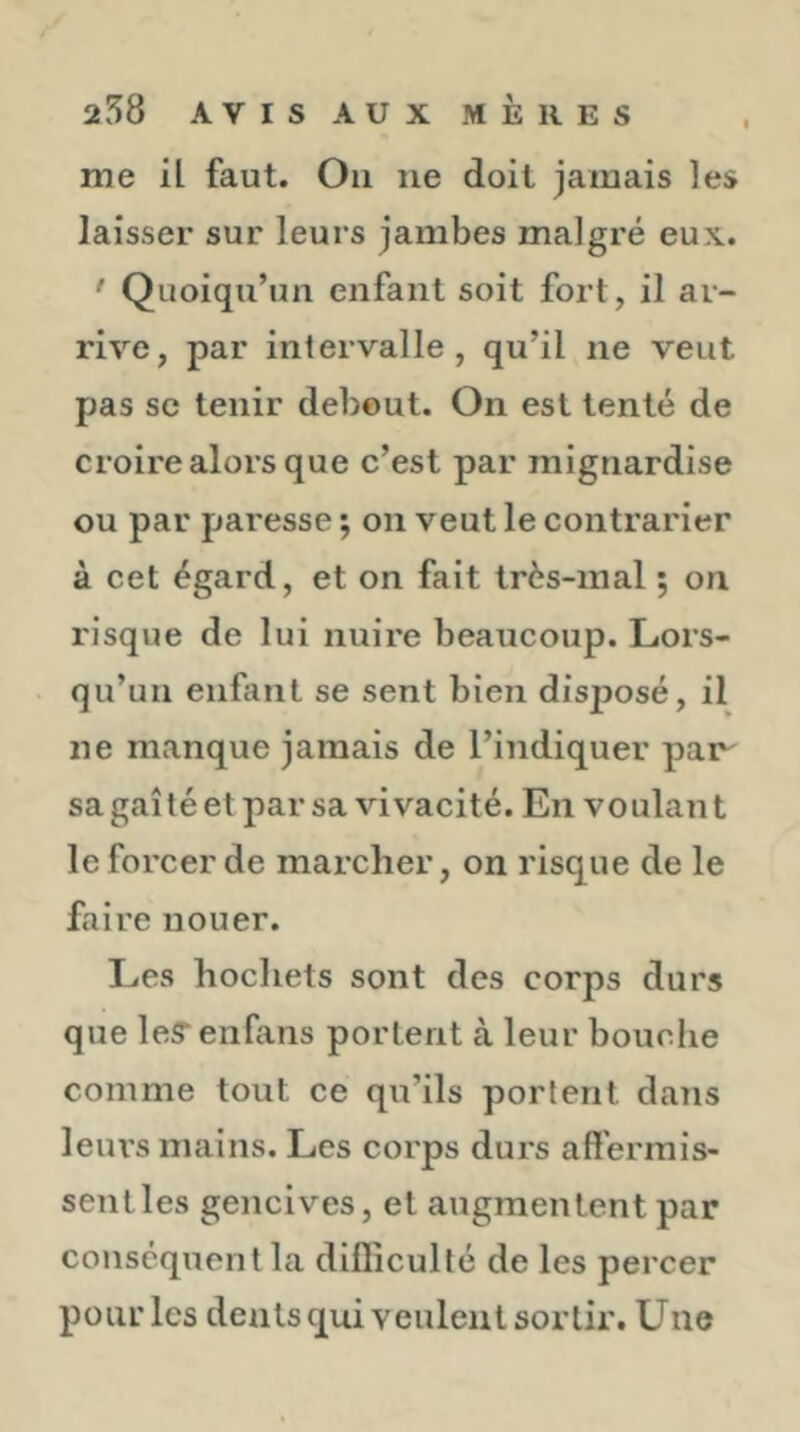 me il faut. On ne doit jamais les laisser sur leurs jambes malgré eux. ' Quoiqu’un enfant soit fort, il ar- rive, par intervalle, qu’il ne veut pas SC tenir debout. On est tenté de croire alors que c’est par mignardise ou par paresse ; on veut le contrarier à cet égard, et on fait très-mal ; on risque de lui nuire beaucoup. Lors- qu’un enfant se sent bien disijosé, il ne manque jamais de l’indiquer paiy sagaîtéetparsa vivacité. En voulant le forcer de marcher, on risque de le faire nouer. Les hochets sont des corps durs que leS’enfans portent à leur bouche comme tout ce qu’ils portent dans leurs mains. Les corps durs affermis- sent les gencives, et augmentent par conséquent la difficulté de les percer pour les dents qui veulent sortir. Une