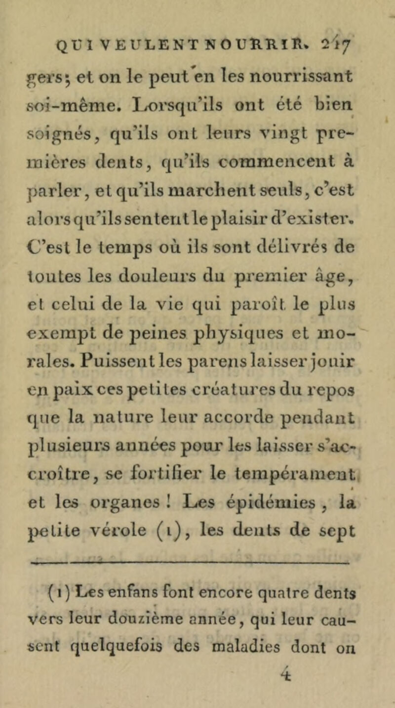 gersj et on le peut en les nourrissant soi-même. Ijorsqu’ils ont été bien soignés, qu’ils ont leurs vingt pre- mières dents, qu’ils commencent à parler, et qu’ils marchent seuls, c’est alors qu’ils sentent le plaisir d’exister. C’est le temps où ils sont délivrés de toutes les douleurs du premier âge, et celui de la vie qui paroit le plus exempt de 23eines physiques et mo- rales. Puissent les parens laisser jouir en paix ces petites créatures du lepos que la nature leur accorde pendant j)lusieurs années pour les laisser s’ac- croître, se fortifier le lempérameutj * et les organes ! Les épidémies , la 2>etite vérole (i), les dents de sept {I ) Les enfans font encore quatre dents vers leur douzième année, qui leur cau- sent quelquefois des maladies dont on