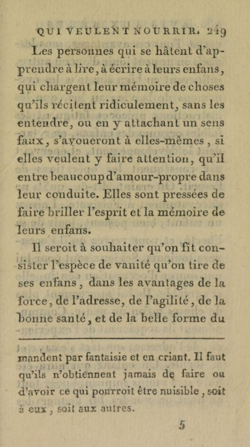 QU 1 VEULEÎ^ T NOURRIR. 219 lies personnes qui se hâtent d’ap- prendre à lire, à écrire à leurs enfaiis, qui chargent leur mémoire de choses qu’ils récilent ridiculementj sans les entendi*e, ou en y attachant un sens faux, s’avoueront à elles-mêmes , si elles veulent y faire attention, qu’il entre beaucoup d’amour-propre dans leur conduite. Elles sont pressées de faire briller l’esprit et la mémoire de leurs enfans. Il seroit à souhaiter qu’on fit con- sister l’espèce de vanité qu’on tire de ses enfans , dans les avantages de la force, de l’adresse, de l’agilité, de la bonne santé, et de la belle forme du mandent par fantaisie et en criant. Il faut qu’ils n’obtiennent jamais de faire ou d’avoir ce qui pourroil être nuisible , soit à eux , soit aux autres. 5