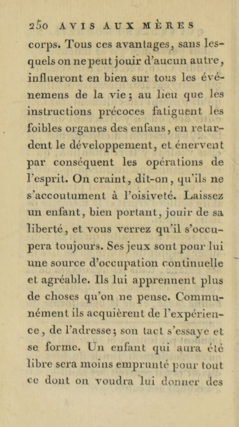 corps. Tous ces avanlages, sans les- quels on ne peut jouir d’aucun autre, influeront en bien sur tous les évé- nemens de la vie ; au lieu que les instructions précoces fatiguent les foibles organes des enfaus, en retar- dent le développement, et énervent par conséquent les opérations de l’esprit. On craint, dit-on, qu’ils ne s’accoutument à l’oisiveté. Laissez un enfant, bien portant, jouir de sa liberté, et vous verrez qu’il s’occu- pera toujours. Ses jeux sont pour lui une source d’occupation continuelle et agréable. Ils lui apprennent plus de choses qu’on ne pense. Commu- nément ils acquièrent de l'expérien- ce, de l’adresse^ son tact s’essaye et se forme. Un enfant qui aura été libre sera moins emprunté pour tout ce dont ou voudra lui donner des