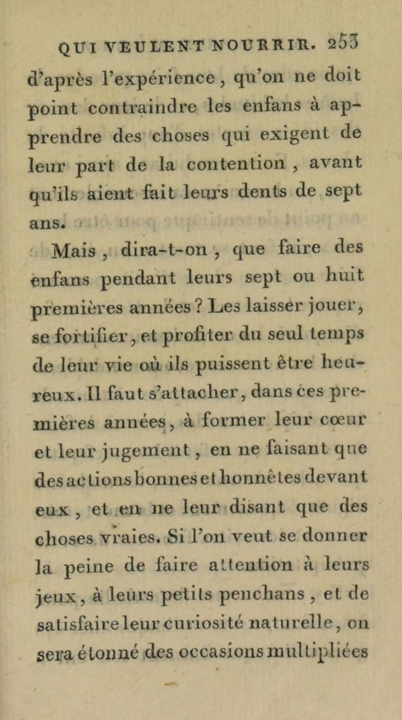 d’après l’expérience, qu’on ne doit point contraindre les enfans a ap- prendre des choses qui exigent de leur part de la contention , avant qu’ils aient fait letu's dents de sept ans. > ' Mais , dira-t-on que faire des ènfans pendant leurs sept ou huit premières années ? Les laisser jouer, se fortifier, et profiter du seul temps de leur vie où ils puissent être' heu- reux. Il faut s’attacher, dans ces pre- mières années, à former leur cœur et leur jugement, en ne faisant que des ac lions bonnes et honnêtes devant eux, et .en ne leur disant que des choses vraies. Si l’on veut se donner la peine de faire attention à leurs jeux, à leurs petits penchans , et de satisfaire leur curiosité naturelle, on sera étonné des occasions multipliées