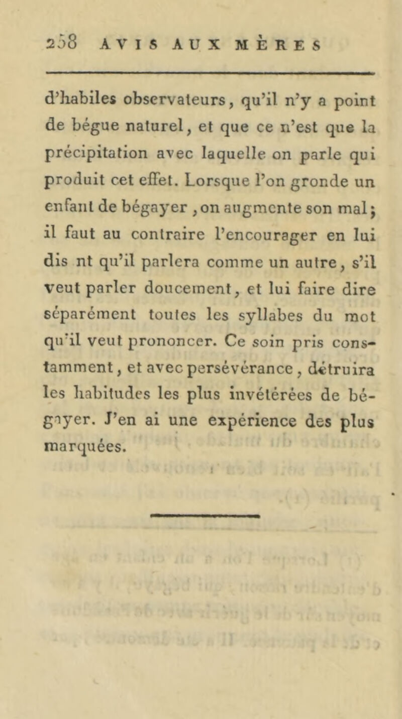 d’habiles observateurs, qu’il n’y a point de bègue naturel, et que ce n’est que la précipitation avec laquelle on parle qui produit cet effet. Lorsque l’on gronde un enfant de bégayer ,on augmente son mal j il faut au contraire l’encourager en lui dis nt qu’il parlera comme un autre, s’il V’eut parler doucement, et lui faire dire séparément toutes les syllabes du mot qu’il veut prononcer. Ce soin pris cons- tamment , et avec persévérance, détruira les habitudes les plus invétérées de bé- gayer. J’en ai une expérience des plus marquées. I