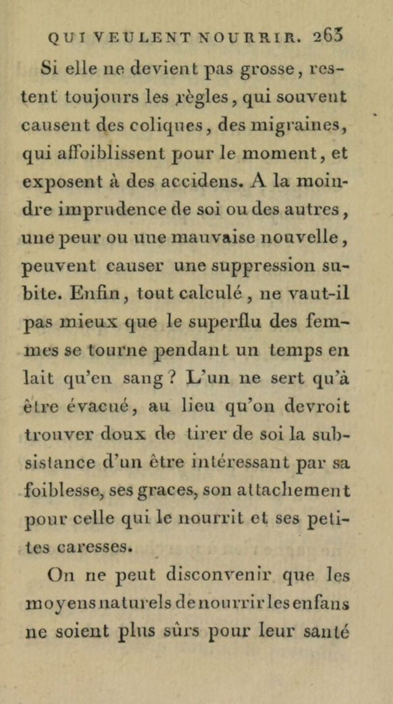 Si elle ne devient pas grosse, res- tent toujours les règles, qui souvent causent des coliques, des migraines, qui aflbiblissent pour le moment, et exposent à des accidens. A la moin- dre imprudence de soi ou des autres, une peur ou une mauvaise nouvelle, peuvent causer une suppression su- bite. Enfin, tout cîilculé , ne vaut-il pas mieux que le superflu des fem- mes se tourne pendant un temps en lait qu’en sang ? L’un ne sert qu’à être évacué, au lieu qu’on devroit trouver doux de tirer de soi la sub- sislance d’un être intéressant par sa .foiblesse, ses grâces, son aUacliement pour celle qui le nourrit et ses peti- tes cai’esses. On ne peut disconvenir que les moyens naturels de nourrir les enfans ne soient plus sûrs pour leur santé