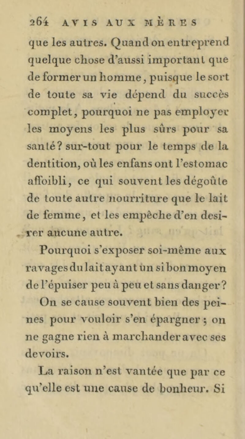 que les autres. Quand on enli eprend quelque chose d’aussi important que de former un homme, puisque le sort de toute sa vie dépend du succès complet, pourquoi ne pas emplo^'er les moyens les plus sûrs pour sa sanlé? sur-tout pour le temps de la dentition, où les enfans ont l’estomac afï'oibli, ce qui souvent les dégoûte de toute autre nourriture que le lait de femme, et les empêche d’en dcsi- . rer aucune autre. ' Pourquoi s’exposer soi-même aux ravages du lait ayant ùn si bon moyen de l’épuiser peu à peu et sans danger? On se cause souvent bien des pei- nes pour vouloir s’en épargner 5 on ne gagne rien à marchander avec ses devoirs. La raison n’est vantée que par ce qu’elle est une cause de bonheur. Si