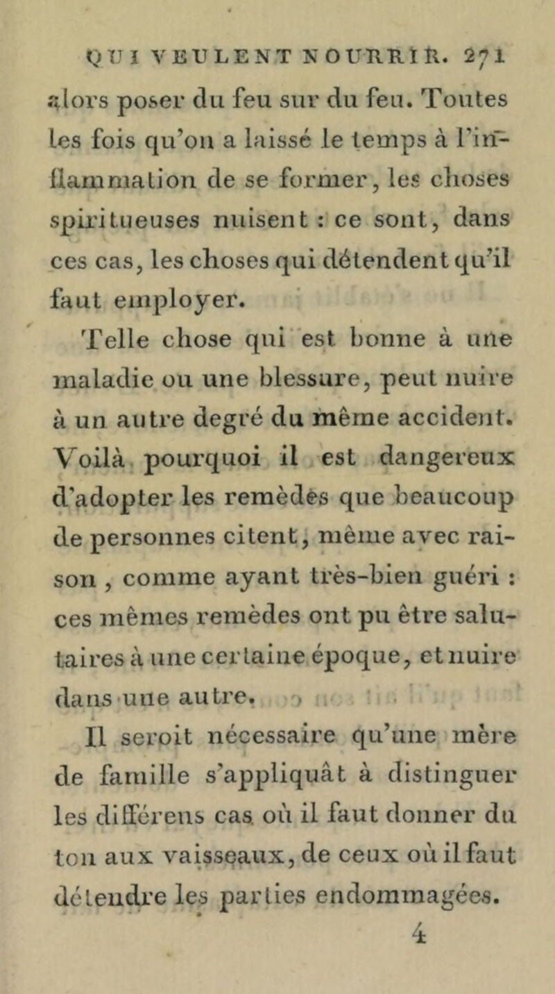 ;ilors poser du feu sur du feu. Toutes les fois qu’ou a laissé le temps à l’in- üamnialion de se former, les choses spix’itueuses nuisent : ce sont, dans ces cas, les choses qui détendent qu’il faut employer. Telle chose qui est bonne à une maladie ou une blessure, peut nuire à un autre degré du même accident. Voilà pourquoi il est dangereux d'adopter les remèdes que beaucoup de personnes citent 1 même avec rai- son , comme ayant très-bien guéri : ces mêmes remèdes ont pu être salu- taires à une certaine époque, et nuire dans-une autre, i ’ ’ Il seroit nécessaire qu’une mère de famille s’appliquât à distinguer les diffiéreus cas où il faut donner du tou aux vaisseaux, de ceux où il faut déteudjL’e les parties endommagées. 4