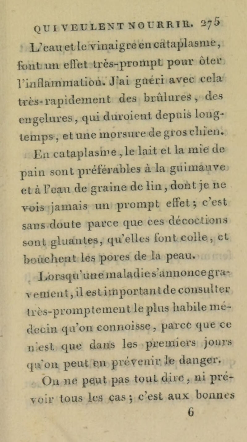 L’eau et le vinaigre en cataplasme, fout un ell'et très-prompt pour ôter rinllammalibà. J’ai guéri avec cela très-rapidement des brûlures, des engelui’es, cjui duroient depuis long- temps, et une morsure de gros cluen. En cataplash’e ,1e lait et la mie de pain sont préférables à la guimauve et àTeau de graine de lin, doùt je ne vois jamais un prompt effet; c’est sans.doute parce que ces décoctions sont gluantes, qu’elles lont colle, et bouclient les pores de la peau. I/orsqu’unemaladies annoncegra- Veriienl, il es l i inportail t de consul 1 er très-promptement le plus habile mé- decin qu’on connoisse, parce que ce niest que dans les premiers jours qu'on peut en prévenir Je danger. Ôn ne peut pas tout dire, ni pré- voir tous les cas ; c’est aux bonnes G