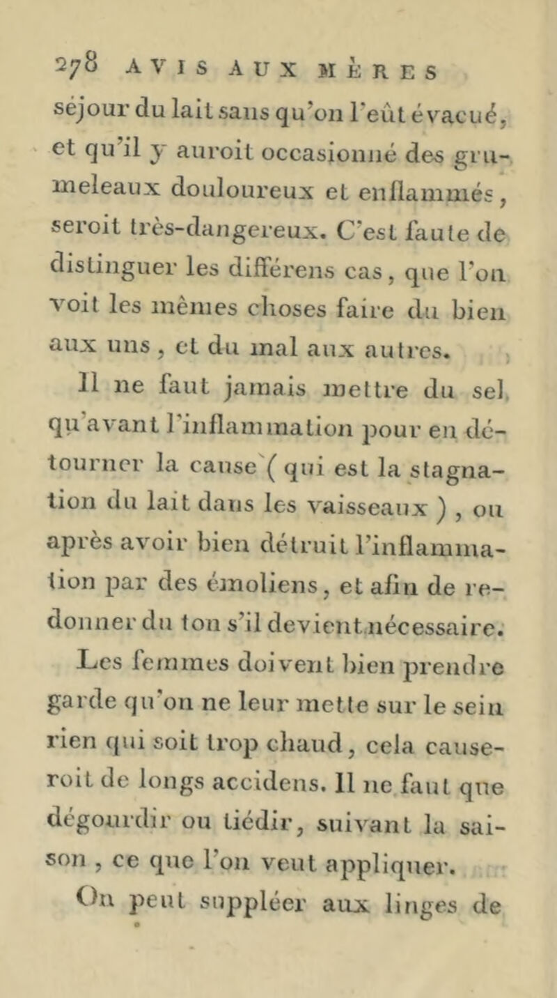 séjour du lait sans qu’oii Teût évacué, ‘ et qu’il y auroit occasionné des gi'u- ineleaux douloureux eL enllauiuiiés, seroit très-dangereux. C’esl faute de distinguer les dilférens cas, que l’on voit les mêmes choses faire du bien aux uns, et du mal aux autres. ]1 ne faut jamais mettre du sel, qu avant 1 inflammation jjour en dé- tourner la cause Ç qui est la stagna- tion du lait dans les vaisseaux j , ou après avoir bien détruit l’inflamma- tion par des emoliens, et afin de re- donner du ton s’il devient nécessaire. Les femmes doivent bien prendre garde qu’on ne leur mette sur le sein rien qui soit trop chaud, cela cause- roil de longs accidens. 11 ne faut que dégourdir ou tiédir, suivant la sai- son , ce que l’on veut appliquer. C)n peut sujîpléer aux linges de