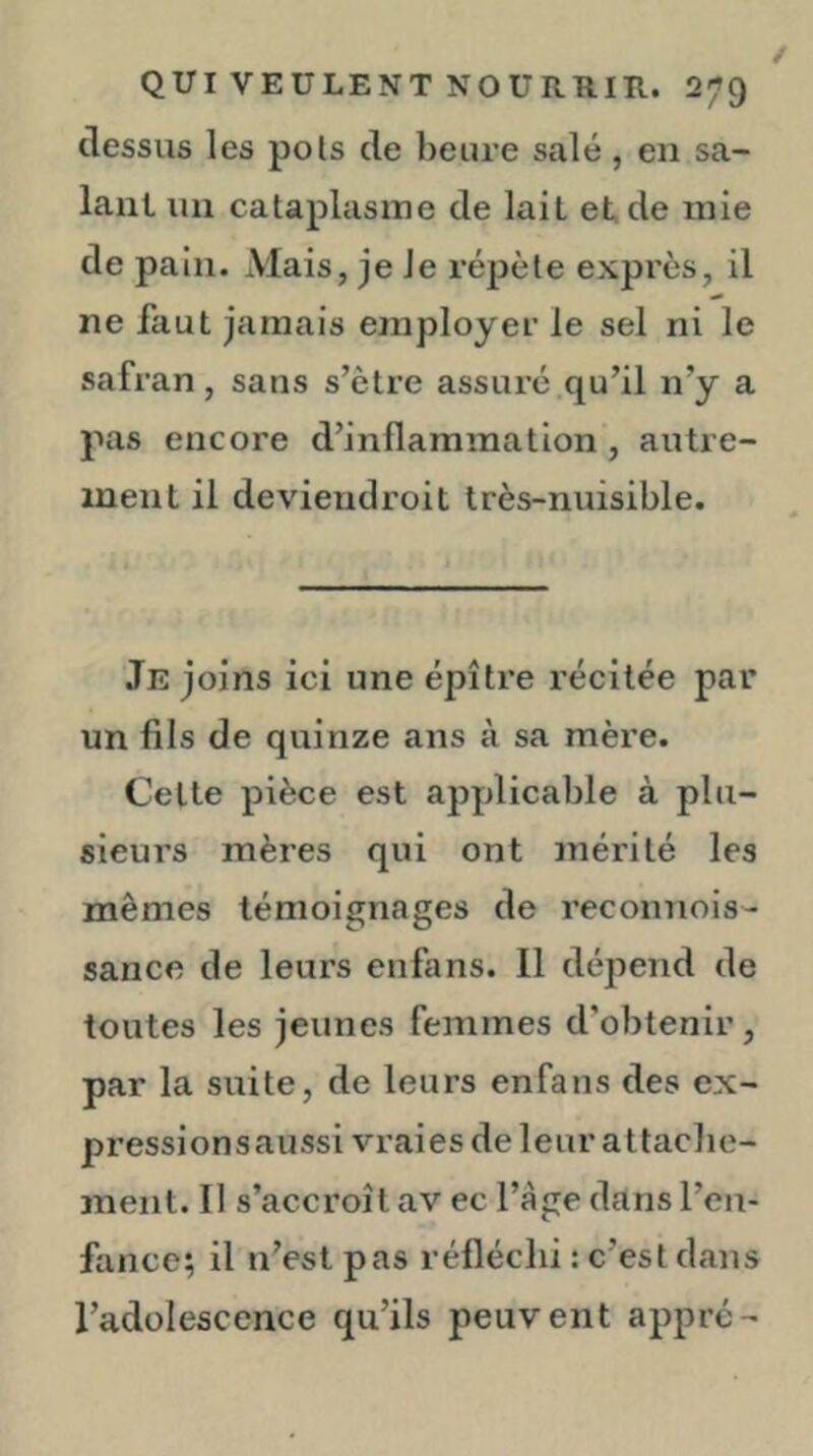 dessus les pois de heure salé, en sa- lant un cataplasme de lait et.de mie de pain. Mais, je Je réj)èle exprès, il ne faut jamais employer le sel ni le safran, sans s’ètre assure .qu’il n’y a pas encore d’inflammation, autre- ment il deviendroit très-nuisible. Je joins ici une épître récitée par un fils de quinze ans à sa mère. Celte pièce est applicable à plu- sieurs mères qui ont mérité les mêmes témoignages de reconnois- sance de leurs enfans. Il dépend de toutes les jeunes femmes d’obtenir, par la suite, de leurs enfans des cx- pressionsaussi vraies de leur attacbe- ment. Il s’accroît av ec l’àge dans l’en- fance; il n’est pas réfléchi : c’est dans l’adolescence qu’ils peuvent apprc-