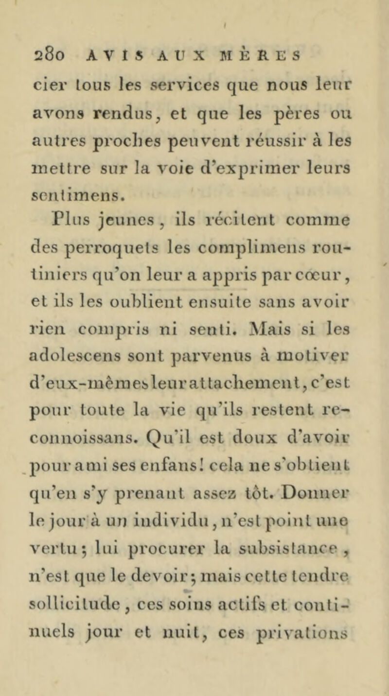 cier tous les services que nous leur avons rendus, et que les pères ou autres proclies peuvent réussir à les mettre sur la voie d’exprimer leurs seritimens. Plus jeunes , ils récitent comme des perroquets les complimens l’ou- tiniers qu’on leur a appris par cœur, et ils les oublient ensuite sans avoir rien compris ni senti. Mais si les adolescens sont parvenus à motiver d’eux-inèmes leur attachement, c’est pour toute la vie qu’ils restent re- connoissans. Qu’il est doux d'avoir pour ami ses enfans! cela ne s’obtient qu’en s’y prenant assez tôt. Donner le jour à ut) individu, ii’esl point une vertu; lui procurer la subsistance, n’est que le devoir ; mais cette tendre sollicitude , ces soins actifs et conti- nuels jour et nuit, ces privations