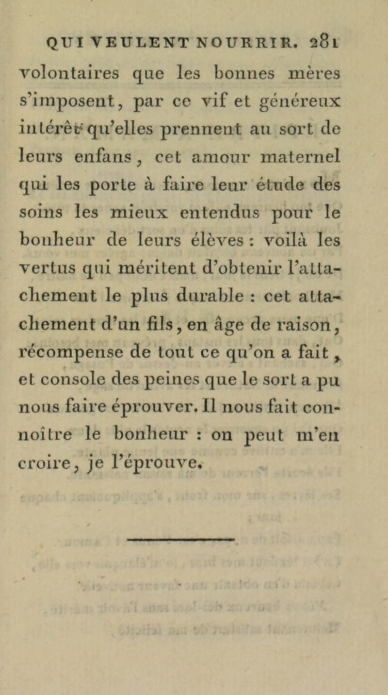 volontaires que les bonnes mères s’imposent, par ce vif et généreux inlérêp qu’elles prennent au sort de leurs enfans, cet amour maternel qui les porte à faire leur étude des soins les mieux entendus pour le bonheur de leurs élèves : voilà les vertus qui méritent d’obtenir l’aLla- cliement le plus durable : cet atta- chement d’un fils, en âge de raison,' récompense de tout ce qu’on a fait ^ et console des peines que le sort a pu nous faire éprouver. Il nous fait con- noître le bonheur : on peut m’en croire, je l’éprouve.