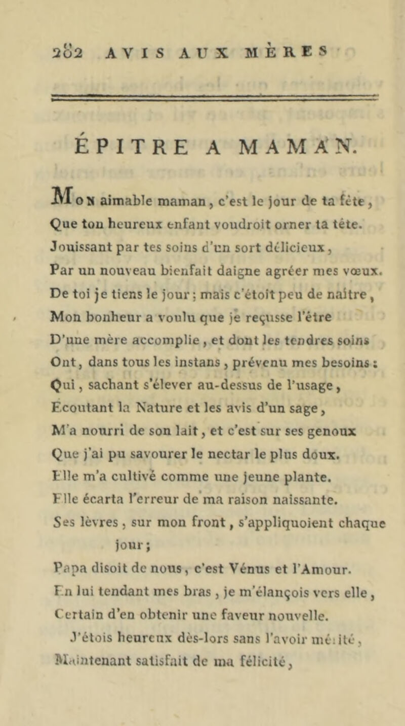 ÉPITRE A MAMAN. Mo H aimable maman, c’est le jour de ta fête, Que tou heureux enfant voudroit orner ta tête. Jouissant par tes soins d’un sort délicieux, Par un nouveau bienfait daigne agréer mes vœux. De toi je tiens le jour ; mais c’étoit peu de naître, < Mon bonheur a voulu que je reçusse l’être D'une mère accomplie, et dont les tendres soins Ont, dans tous les instans, prévenu mes besoins : Qui, sachant s’élever au-dessus de l’usage, Ecoutant la Nature et les avis d’un sage, M'a nourri de son lait, et c’est sur ses genoux Que j’ai pu savourer le nectar le plus doux. Elle m’a cultivé comme une jeune plante. File écarta l’erreur de’ma raison naissante. Ses lèvres , sur mon front, s’appliquoient chaque jour ; Papa disoit de nous, c’est Vénus et l’Amour. F.n lui tendant mes bras , je m’élançois vers elle, Certain d’en obtenir une faveur nouvelle. J’étois heureux dès-lors sans l’avoir niéiité, M<dntenant satisfait de ma félicité,