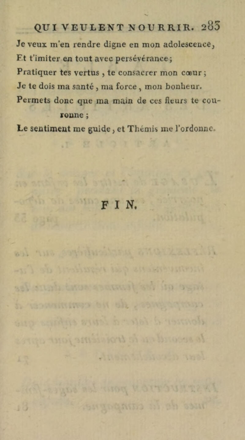 Je veux m’en rendre digne en mon adolescence, F.t t’imiter en tout avec persévérance; Pratiquer tes vertus , te consacrer mon cœur; Je te dois ma santé, ma force, mon bonheur. Permets donc que ma main de ces fleurs te cou- ronne ; Le sentiment me guide, et Thémis me l’ordonne.