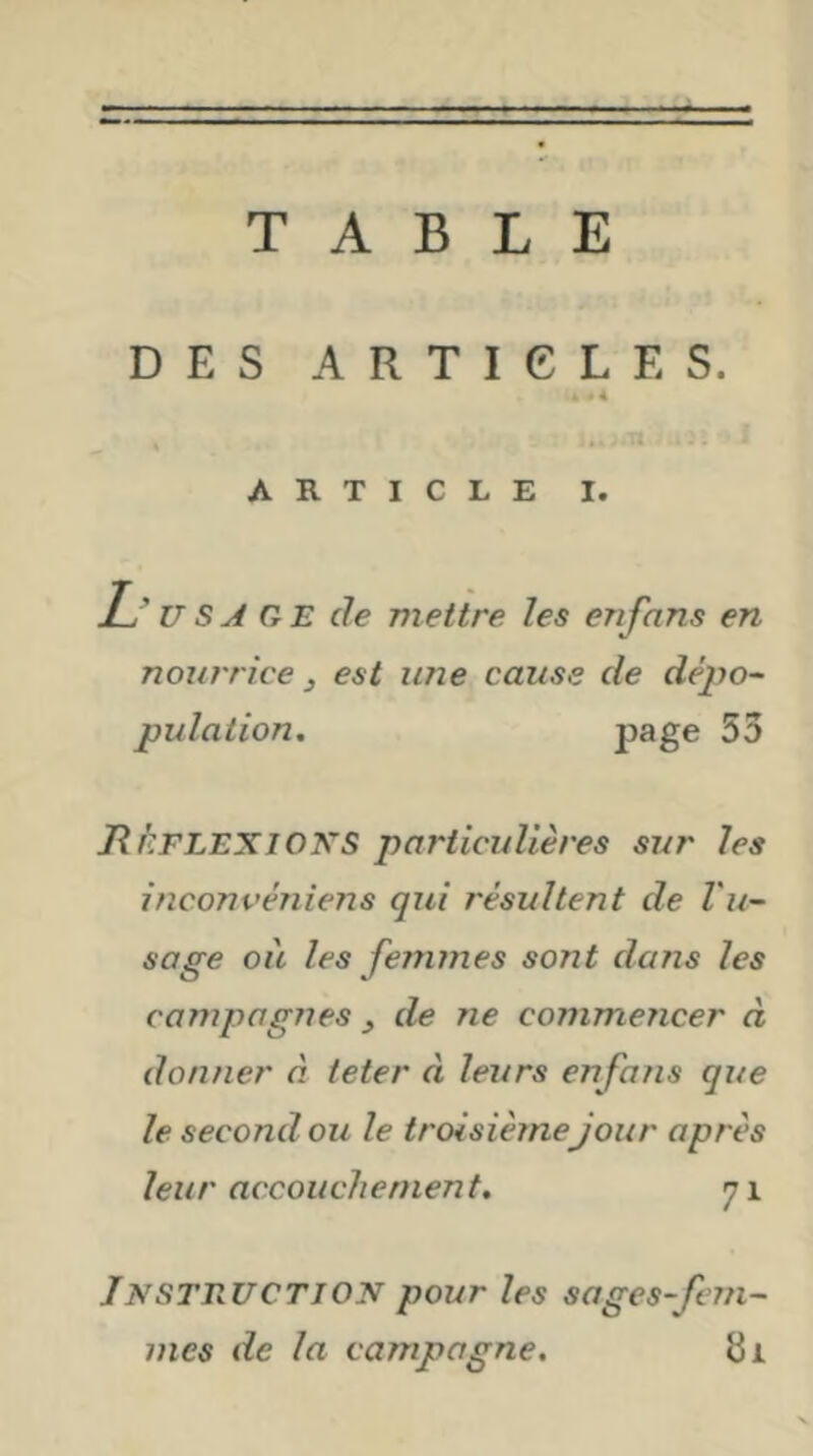 TABLE DES ARTICLES. ARTICLE I. Tj usage de mettre les en fans en nourrice J est une cause de dé2^o~ pulation. P^ge 53 RkFLEXiOKS particulières sur les inconvéniens qui résultent de Vu- sage ou les fenmies sont dans les campagnes , de ne commencer à donner à teter à leurs en fans que le second ou le troisième jour après leur accouchement* 71 Instruction pour les sages-Jinn- mcs de la campagne. 81