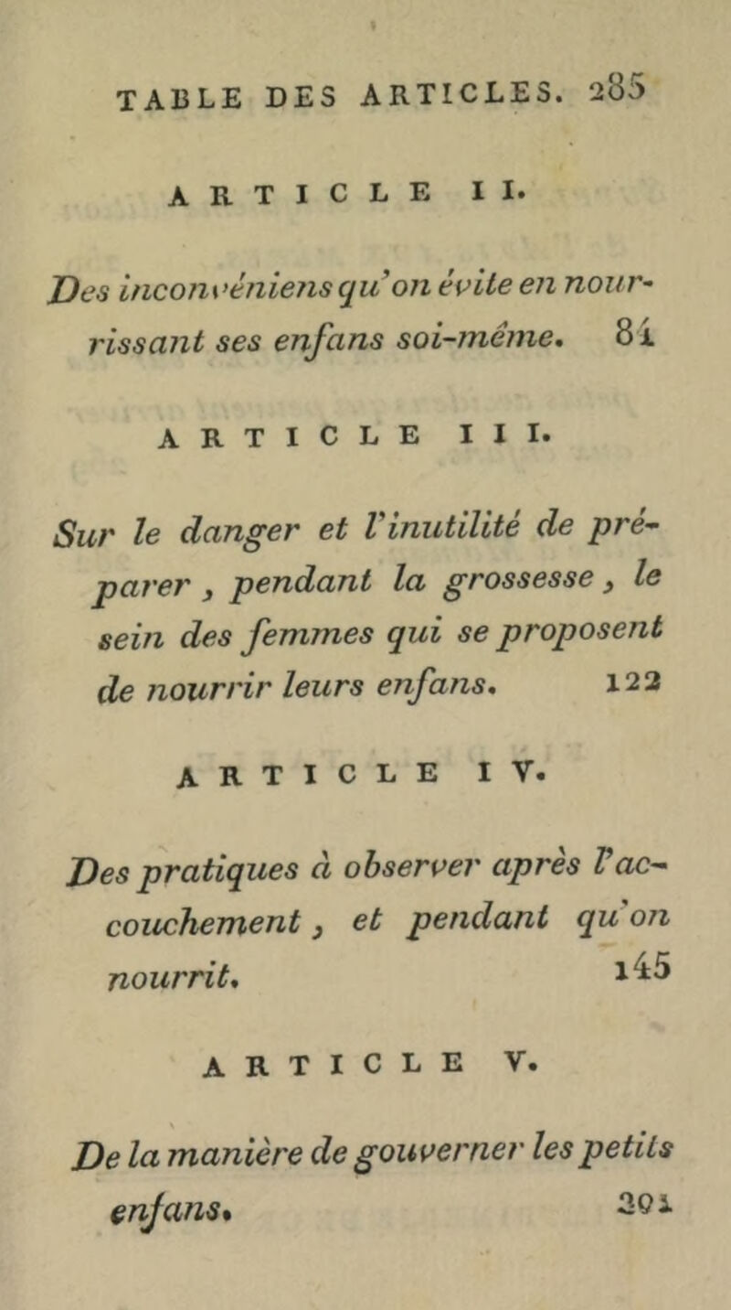 ARTICLE II. Des incom'ènieiis qu on évite en nour~ rissant ses enfans soi-même, 8i ARTICLE III. Sur le danger et Vinutilité de pré- parer y pendant la grossesse y le sein des femmes qui se proposent de nourrir leurs enfans, 122 ARTICLE IV. Des pratiques à observer après Vac- couchement y et pendant qu on nourrit, ARTICLE V. De la manière de gouverner les petits enjans* 30i