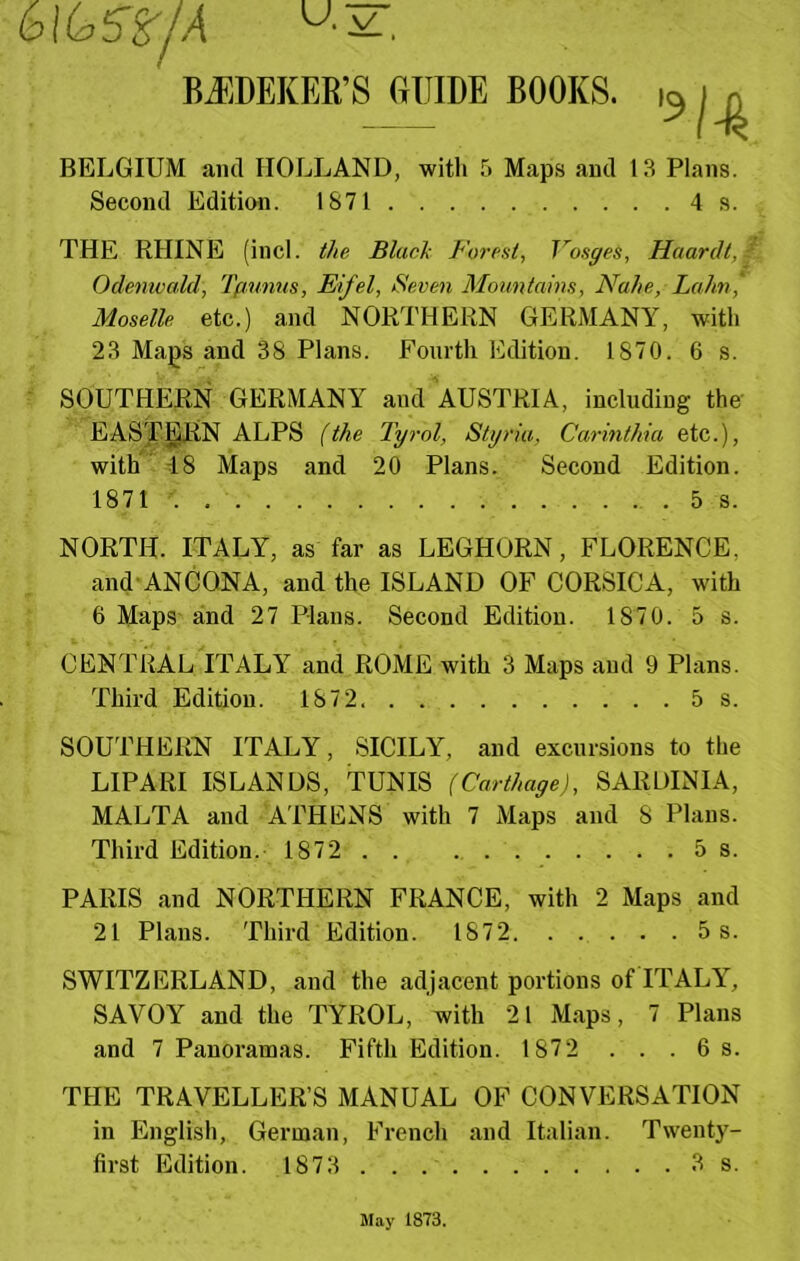 BJ]DEKER’S GUIDE BOOKS. BELGIUM and HOLLAND, with 5 Maps and 13 Plans. Second Edition. 1871 4 s. THE RHINE (incl. //le Blaclx Forest, Vosges, Haardt, Odemvcdd, Tpunus, Eifel, Seven Monntams, Nahe, Lahn, Moselle etc.) and NORTHERN GERMANY, with 23 Maps and 38 Plans. Fourth Edition. 1870. 6 s. SOUTHERN GERMANY and AUSTRIA, including the- EASTERN ALPS (the Tyrol, Styriu, Carinthia etc.), with 18 Maps and 20 Plans. Second Edition. 1871 . 5 s. NORTH. ITALY, as far as LEGHORN, FLORENCE, and ANCONA, and the ISLAND OF CORSICA, with 6 Maps and 27 Plans. Second Edition. 1870. 5 s. CENTRAL ITALY and ROME with 3 Maps and 9 Plans. Third Edition. 1872 5s. SOUTHERN ITALY, SICILY, and excursions to the LIPARI ISLANDS, TUNIS (Carthage), SARDINIA, MALTA and ATHENS with 7 Maps and 8 Plans. Third Edition. 1872 5 s. PARIS and NORTHERN FRANCE, with 2 Maps and 21 Plans. Third Edition. 1872. . . . . .5 s. SWITZERLAND, and the adjacent portions of ITALY, SAVOY and the TYROL, with 21 Maps, 7 Plans and 7 Panoramas. Fifth Edition. 1872 . . .6 s. THE TRAVELLER’S MANUAL OF CONVERSATION in English, German, French and Italian. Twenty- first Edition. 1873 3 s. ll.ay 1873.