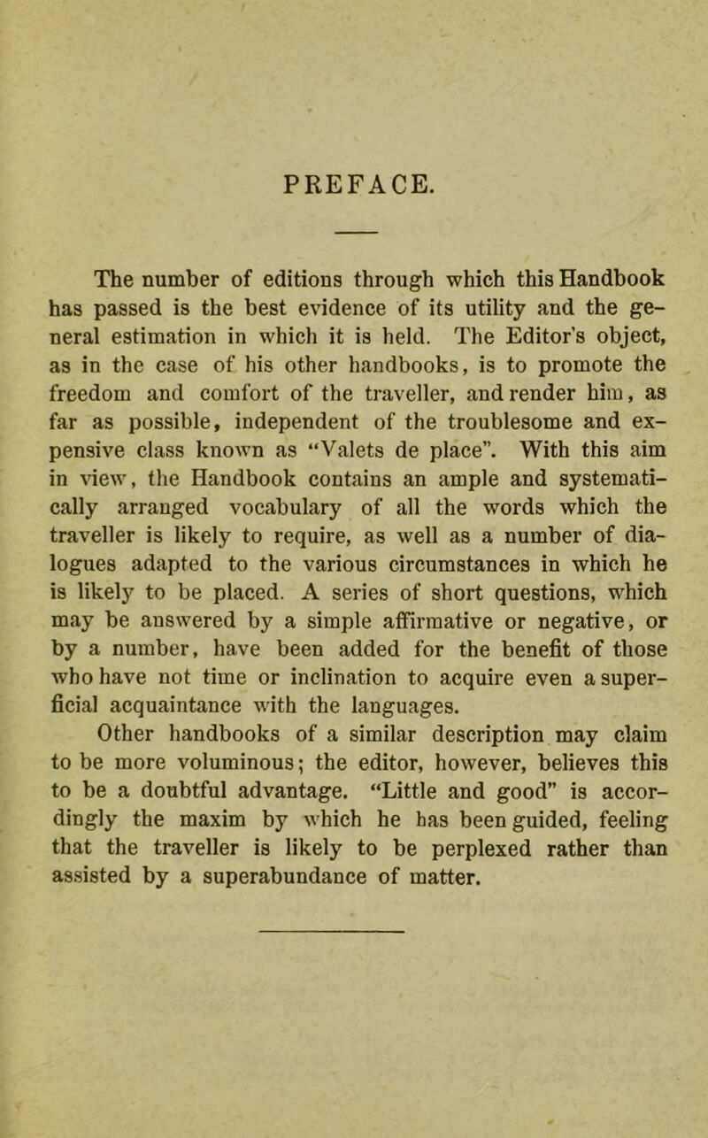 PREFACE. The number of editions through which this Handbook has passed is the best evidence of its utility and the ge- neral estimation in which it is held. The Editor’s object, as in the case of his other handbooks, is to promote the freedom and comfort of the traveller, and render him, as far as possible, independent of the troublesome and ex- pensive class known as “Valets de place”. With this aim in view, the Handbook contains an ample and systemati- cally arranged vocabulary of all the words which the traveller is likely to require, as well as a number of dia- logues adapted to the various circumstances in which he is likely to be placed. A series of short questions, which may be answered by a simple affirmative or negative, or by a number, have been added for the benefit of those who have not time or inclination to acquire even a super- ficial acquaintance with the languages. Other handbooks of a similar description may claim to be more voluminous; the editor, however, believes this to be a doubtful advantage. “Little and good” is accor- dingly the maxim by which he has been guided, feeling that the traveller is likely to be perplexed rather than as.sisted by a superabundance of matter.