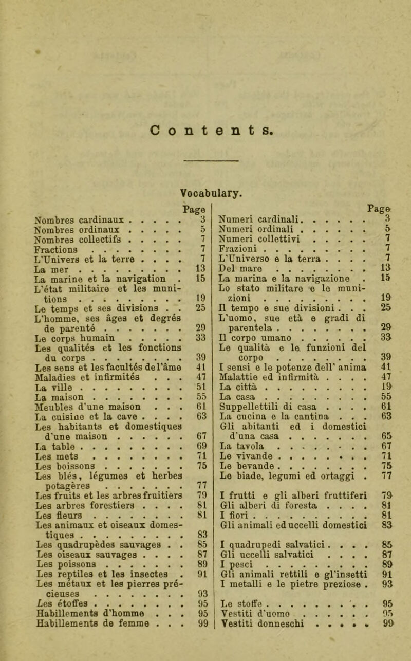 Vocabulary. Page Nombres cardinaux 3 Nombres ordinaui 5 Nombree coUectifs 7 Fractions 7 L'llnivers et la terra .... 7 La mer 13 La marine et la navigation . 15 L'etat militaire et les muni- tions 19 Le temps et ses divisions . . 25 L'homme, ses ages et degres de parents 29 Le corps humain 33 Les qualites et les fonctions du corps . 39 Les sens et lesfacnlt4s del'ame 41 Maladies et infirmites ... 47 La ville 51 La maison 55 Meubles d'une maison ... 61 La cnisiuo et la cave .... 63 Les habitants et domestiques d'une maison 67 La table 69 Les mets 71 Les boissons 75 Les bles, legumes et herbes potageres 77 Les fruits et les arbres fruitiers 79 Les arbres forestiers .... 81 Les fleurs 81 Les animaux et oiseaux domes- tiques 83 Les qnadrupedes sauvages . . 85 Les oiseaux sauvages .... 87 Les poissons 89 Les reptiles et les insectes . 91 Les metaux et les pierres prd- cieuses 93 Les etoffes 95 Habillements d'homme ... 95 Page Numeri cardinal! 3 Numeri ordinal! 5 Numeri collettivi 7 Frazioni 7 L'Universo e la terra .... 7 Del mare 13 La marina e la navigazlone . 15 Lo stato militare e le muni- zioni 19 n tempo e sue division! ... 25 L’nomo, sue eti e gradi di parentela 29 11 corpo umano 33 Le qualita e le funzioni del corpo 39 I sensi e le potenze dell’ anima 41 Malattie ed infirmita .... 47 La citta 19 La casa 55 Suppellettili di casa .... 61 La cucina e la cantina ... 63 Gli abitanti ed i domestic! d'una casa 65 La tavola 67 Le vivande 71 Le bevande 75 Le biade, legumi ed ortaggi . 77 I frutti e gli alberi fruttiferi 79 Gli alberi di foresta .... 81 I fieri 81 Gli animali ed uccelli domestic! 83 I quadruped! salvatici.... 85 Gli uccelli salvatici .... 87 I pesci 89 Gli animali rettili e gl’insetti 91 I metalli e le pietre preziose . 93 Le stoffe . 95 Vcstiti d’uomo 95