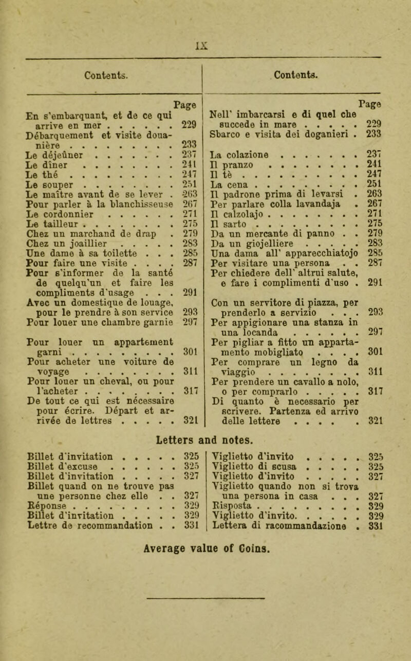 Contents. Page En s'embarqnant, et de ce qui arrive en mer 229 Debarquement et visite dona- niere 233 Le dejeuner 237 Le diner 241 Le the 247 Le Bouper 2.71 Le mattre avant de se lever . -2(;3 Ponr parler a la blanchisseuse 2(i7 Le cordonnier 271 Le taillenr 275 Chez un marchand de drap . 279 Chez nn joaiUier 283 Une dame a sa toilette . . . 285 Pour faire nne visite .... 287 Pour E'informer de la santd de quelqu'un et faire les compliments d'usage . . . 291 Avec nn domestique de louage. ponr le prendre a son service 293 Pour loner une chambre garnie 297 Pour loner nn appartement garni 301 Pour acheter nne voiture de voyage 311 Ponr loner nn cheval, on pour I'acheter 317 De tout ce qni est necessaire pour ecrire. Depart et ar- rivde de lettres 321 Contents. Page Nell' imbarcarsi e di quel che snccede in mare 229 Sbarco e visits dei doganieri . 233 La colazione 237 D pranzo 241 II te 247 La cena ......... 251 II padrone prima di levarsi . 263 Per parlare colla lavandaja . 267 II calzolajo 271 D sarto 275 Da nn mercante di panno . . 279 Da un giojelliere . . . . _. 283 Una dama all’ apparecchiatojo 285 Per visitare una persona . . 287 Per chiedere dell’ altmi salute, e fare i complimenti d'nso . 291 Con nn servitore di piazza, per prenderlo a servizio . . . 293 Per appigionare una stanza in una locanda 297 Per pigliar a fitto nn apparta- mento mobigliato .... 301 Per comprare nn legno da viaggio 311 Per prendere nn cavallo a nolo, 0 per comprarlo 317 Di quanto i necessario per Bcrivere. Partenza ed arrive delle lettere 321 Letters and notes. Billet d'invitation 325 Billet d’ezcuse 325 Billet d’invitation 327 Billet qnand on ue trouve pas nne personne chez elle . . 327 Beponse 329 Billet d’invitation 3'29 Lettre de recommandation . . 331 Viglietto d’invito 325 Viglietto di ecusa 325 Viglietto d’invito 327 Viglietto qnando non si trova una persona in casa . . . 327 Eisposta 329 Viglietto d’invito 329 Lettera di racommandazione . 331