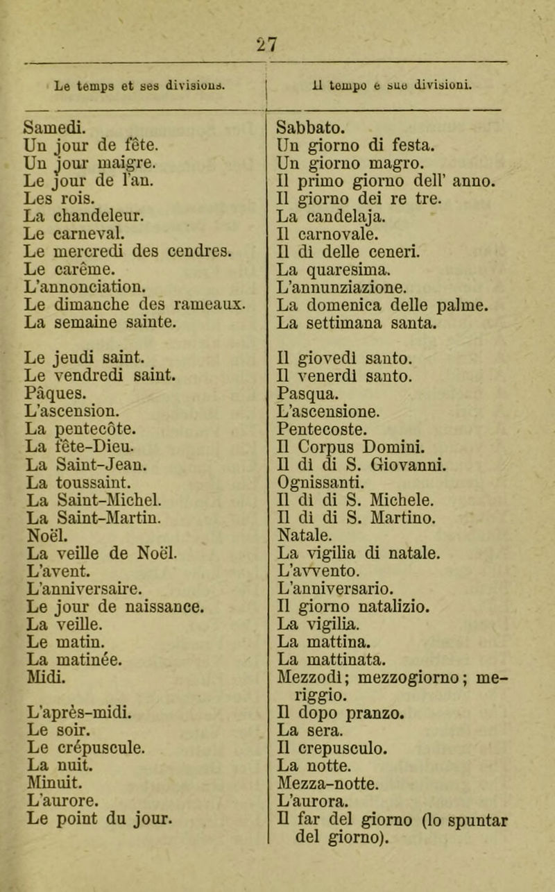 Le temps et ses divisiuus. 11 tempo e bue division!. Samedi. Un jour de fete. Un joui’ maigre. Le jour de I'an. Les rois. La chandeleur. Le carneval. Le mercredi des cendres. Le careme. L’annonciation. Le dimanche des rameaux. La semaine sainte. Le jeudi saint. Le vendredi saint. Paques. L’ascension. La pentecote. La tete-Dieu. La Saint-Jean. La toussaint. La Saint-Michel. La Saint-Martin. Noel. La veille de Noel. L’avent. L’anniversaire. Le jour de naissance. La veUle. Le matin. La matinee. Midi. L’apr^s-midi. Le soir. Le cr^puscule. La nuit. Minuit. L’aurore. Le point du jour. Sabbato. Un giorno di festa. Un ^orno magro. II primo giorno dell’ anno. II giorno dei re tre. La candelaja. II earnovale. II di delle ceneri. La quaresima. L’annunziazione. La domenica delle palme. La settimana santa. II giovedi santo. II venerdl santo. Pasqua. L’ascensione. Pentecoste. II Corpus Domini. U di di S. Giovanni. Ognissanti. II di di S. Michele. II di di S. Martino. Natale. La vigilia di natale. L’a-\'Tento. L’anniversario. II giorno natalizio. La vigilia. La mattina. La mattinata. Mezzodi; mezzogiomo; me- riggio. II dopo pranzo. La sera. II crepusculo. La notte. Mezza-notte. L’aurora. H far del giorno (lo spuntar del giorno).