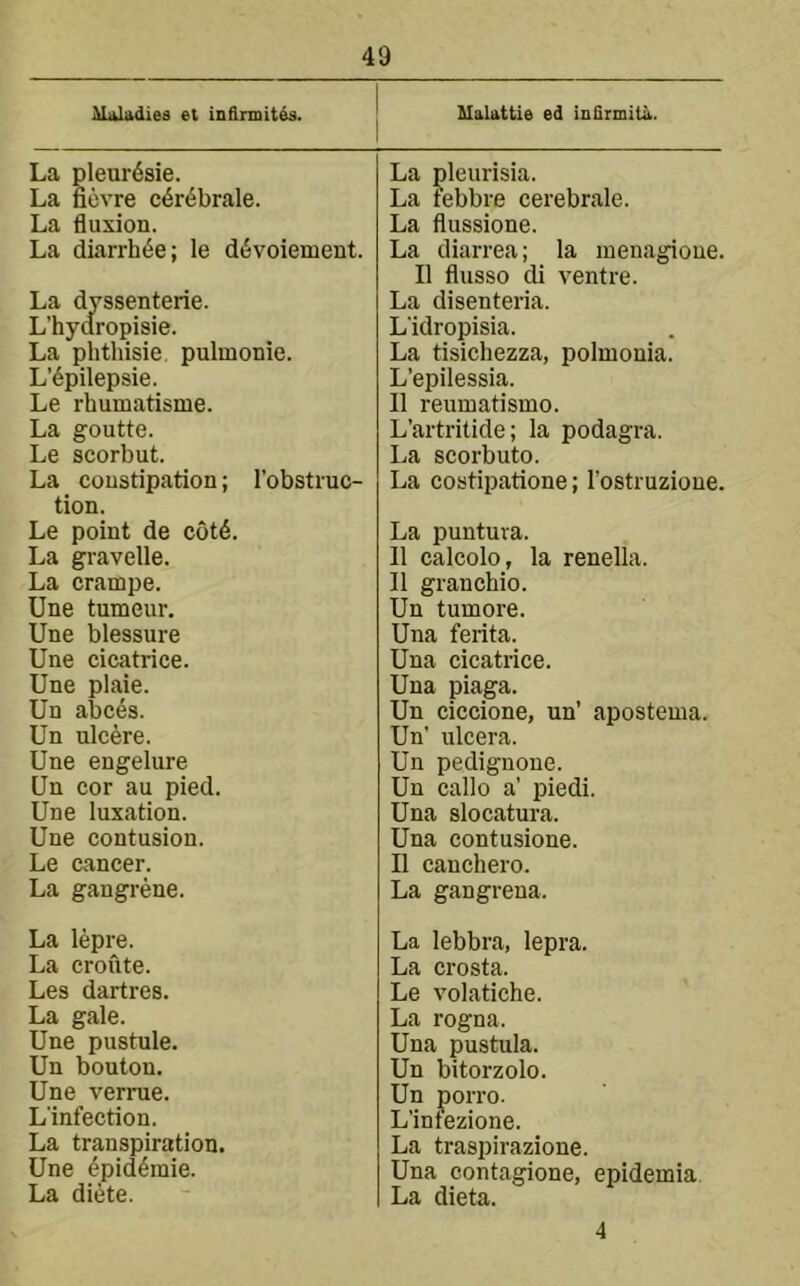 ^laladies et in&rmitds. MaUttie ed inQrmita. La pleur6sie. La ficvre c^r^brale. La fluxion. La diarrh^e; le d^voienient. La dyssenterie. L’hyaropisie. La phthisie, pulmonie. L’6pilepsie. Le rhumatisme. La goutte. Le scorbut. La constipation; I’obstiuc- tion. Le point de cotd. La gravelle. La crampe. Une tumeur. Une blessure Une cicatrice. Une plaie. Un abces. Un ulcere. Une engelure Un cor au pied. Une luxation. Une contusion. Le cancer. La gangrene. La lepre. La croute. Les dartres. La gale. Une pustule. Un bouton. Une verrue. L'infection. La transpiration. Une 4pid^raie. La diete. La pleurisia. La febbre cerebrale. La flussione. La diarrea; la menagioue. II flusso di ventre. La disenteria. Lidropisia. La tisichezza, polmonia. L’epilessia. II reumatismo. L’artritide; la podagra. La scorbuto. La costipatione; I’ostruzioue. La puutura. II calcolo, la renella. II granchio. Un tumore. Una ferita. Una cicatrice. Una piaga. Un ciccione, un’ apostema. Un' ulcera. Un pedignone. Un callo a’ piedi. Una slocatura. Una contusione. II canchero. La gangrena. La lebbra, lepra. La crosta. Le volatiche. La rogna. Una pustula. Un bitorzolo. Un porro. L’infezione. La traspirazione. Una contagione, epidemia La dieta. 4