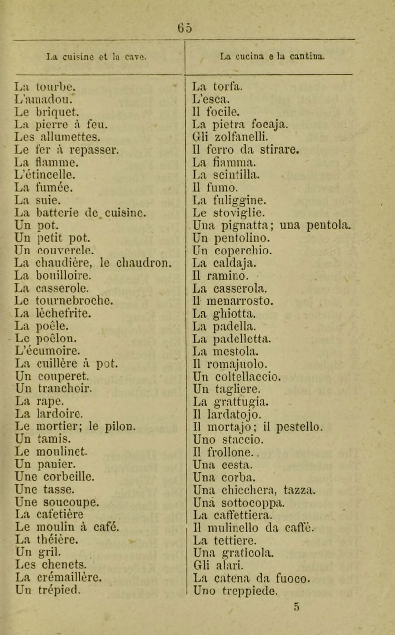 I.a cuisino ot la cave. I^a cucina e la cantina. La toui'bc. L’aiiiaclou.' Le briquet. La pierro a feu. Les alluniettes. Le fer a repasser. La flauime. L’etincelle. La fumee. La suie. La battcrie de. cuisine. Un pot. Un petit pot. Un couvercle. La chaudiere, le cliaiidron. La bouilloire. La casserole. Le tournebroclie. La lechefrite. La poCde. Le poelon. L’ecumoire. La cuill^re a pot. Un couperet. Un tranchoir. La rape. La lardoire. Le niortier; le pilon. Un tamis. Le moulinet. Un pauier. Une corbeille. Une tasse. Une soucoupe. La cafetiere Le inoulin a caf6. La theiere. Un gril. Les chenets. La creniaillere. Un trepied. La torfa. L’esca. 11 focile. La pietra focaja. Gli zolfiinelli. 11 ferro da stirare. La tianiina. La scintilla. 11 fumo. La fuliggine. Le stoviglie. Una pignatta; una peutola. Un pentolino. Un copercliio. La caldaja. 11 ramino. La casserola. 11 menarrosto. La ghiotta. La padella. La padelletta. La mestola. 11 rom.ajuolo. Un coltellaccio. Un taglierc. La grattugia. 11 lardatojo. 11 niortajo; il pestello. Uno staccio. 11 frollone.. Una cesta. Una corba. Una chicchcra, tazza. Una sottocoppa. La caftettiera. 11 niulinello da caffe. La tettiere. Una graticola. Gli alari. La catena da fuoco. Uno treppiede. 5