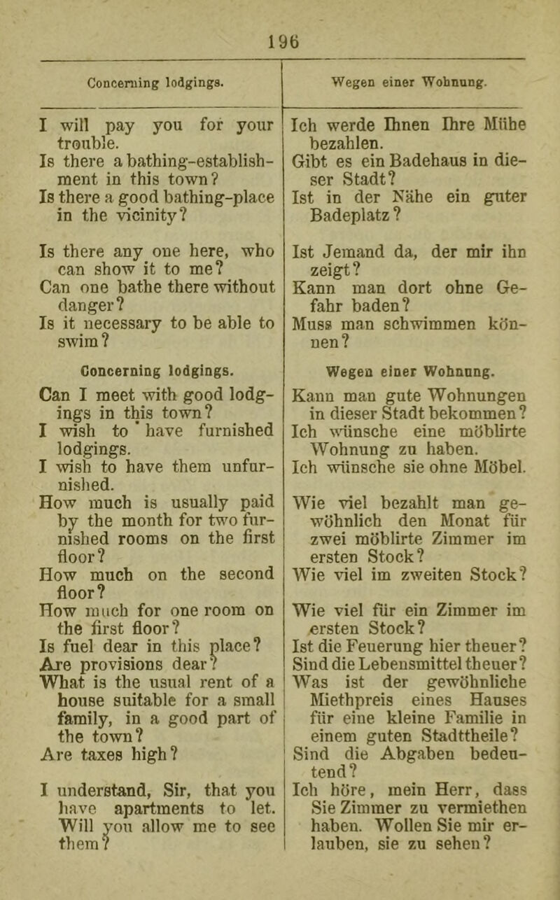 Concerning lodgings. Wegen einer Wohnung. I will pay you for your trouble. Is there a bathing-establish- ment in this town? Is there a good bathing-place in the vicinity? Ich werde Dinen Ihre Muhe bezahlen. Gibt es ein Badehaus in die- ser Stadt? 1st in der Nahe ein guter Badeplatz ? Is there any one here, who can show it to me? Can one bathe there without danger? Is it necessary to be able to swim ? Concerning lodgings. Can I meet with good lodg- ings in this town? I wish to ’ have furnished lodgings. I wish to have them unfur- nished. How much is usually paid bjr the month for two fur- nished rooms on the first floor? How much on the second floor? How much for one room on the first floor? Is fuel dear in this place? Are provisions dear? What is the usual rent of a house suitable for a small family, in a good part of the town? Are taxes high? I understand. Sir, that you have apartments to let. Will you allow me to see them? 1st demand da, der mir ihn zeigt ? Kann man dort ohne Ge- fahr baden? Muss man schwimmen kdn- nen? Wegen einer Wohnnng. Kann man gute Wohnungen in dieser Stadt bekommen? Ich wdinsche eine mdblirte Wohnung zu haben. Ich wtinsche sie ohne MSbel. Wie viel bezahlt man ge- wohnlich den Monat fiir zwei moblirte Zimmer im ersten Stock? Wie viel im zweiten Stock? Wie viel fur ein Zimmer im ersten Stock? 1st die Feuerung hier theuer? Sind die Lebensmittel theuer? Was ist der gewohnliche Miethpreis eines Hanses fiir eine kleine Familie in einem guten Stadttheile? Sind die Abgaben bedeu- tend? Ich hdre, mein Herr, dass Sie Zimmer zu vermiethen haben. Wollen Sie mir er- lauben, sie zu sehen?