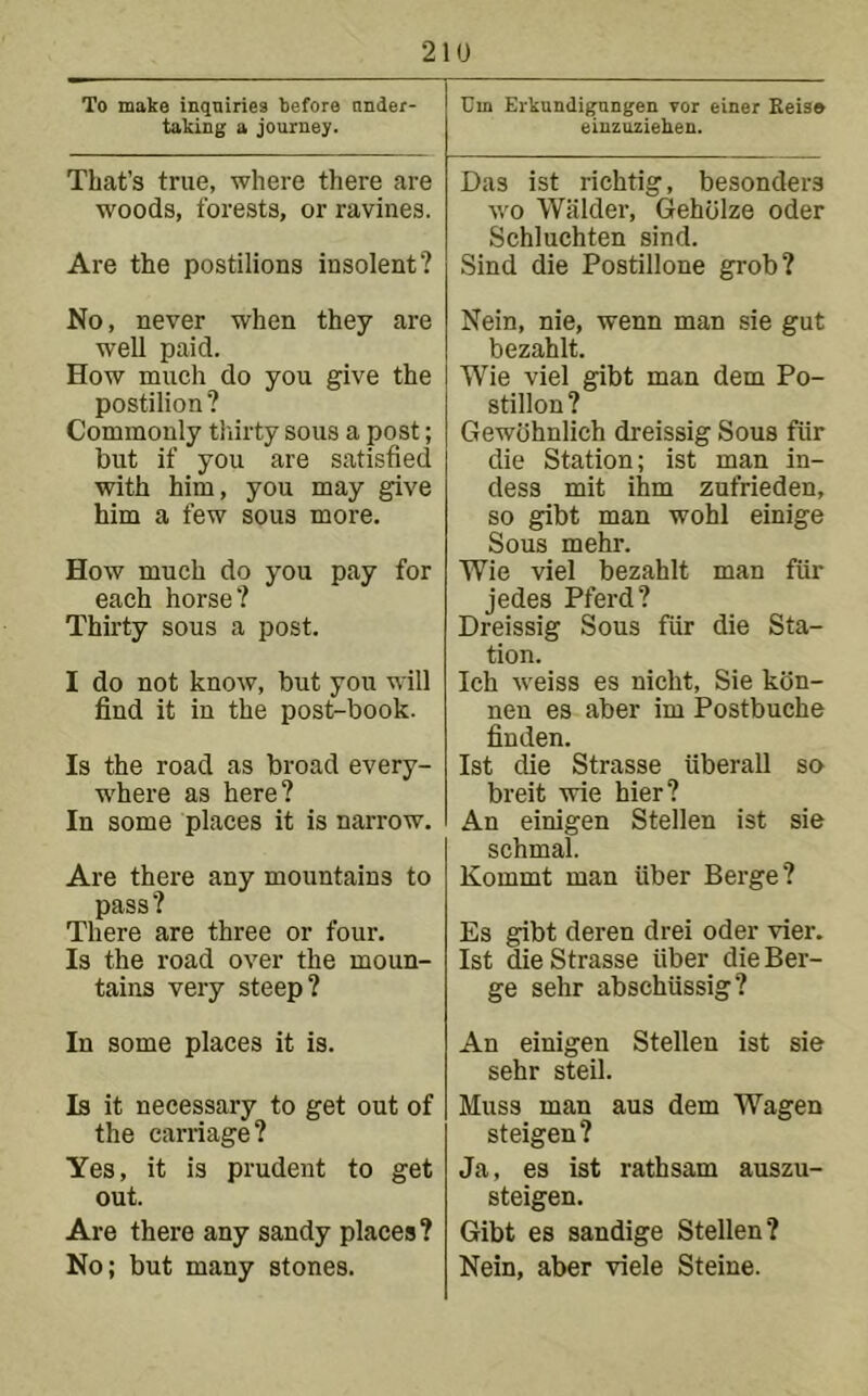 To make inquiries before under- taking a journey. That’s true, where there are woods, forests, or ravines. Are the postilions insolent? No, never when they are well paid. How much do you give the postilion? Commonly tliirty sous a post; but if you are satisfied with him, you may give him a few sous more. How much do you pay for each horse? Thirty sous a post. I do not know, but you will find it in the post-book. Is the road as broad every- where as here? In some places it is narrow. Are there any mountains to pass ? There are three or four. Is the road over the moun- tains very steep? In some places it is. Is it necessary to get out of the caniage? Yes, it is prudent to get out. Are there any sandy places? No; but many stones. Um Erkundigangen vor einer Eeis* eiuzuziehen. Das ist richtig, besonders wo Wiilder, Geholze Oder Schluchten sind. Sind die Postillone grob? Nein, nie, wenn man sie gut bezahlt. Wie viel gibt man dem Po- stilion ? Gewbhnlich dreissig Sous fiir die Station; ist man in- dess mit ihm zufrieden, so gibt man wohl einige Sous mehr. Wie viel bezahlt man fiir jedes Pferd? Dreissig Sous fiir die Sta- tion. Ich weiss es nicht, Sie kdn- nen es aber im Postbuche finden. Ist die Strasse iiberall so breit wie hier? An einigen Stellen ist sie schmal. Kommt man fiber Berge? Es gibt deren drei oder vier. Ist die Strasse fiber die Ber- ge sehr abschfissig? An einigen Stellen ist sie sehr steil. Muss man aus dem Wagen steigen? Ja, es ist rathsam auszu- steigen. Gibt es sandige Stellen? Nein, aber viele Steine.