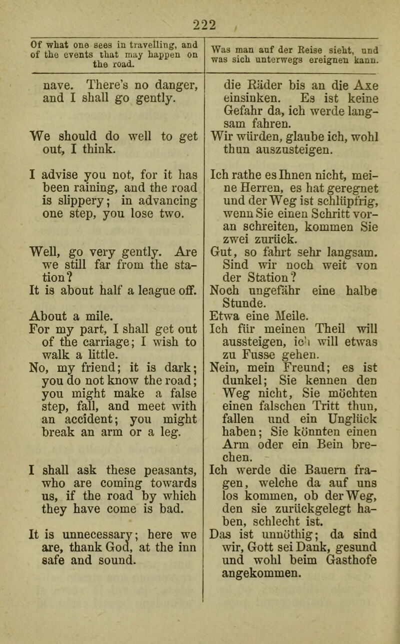 Of wliat ona sees in travelling, and of tile events tliat may happen on the road. Was man anf der Reise sieht, nnd was sich untorwegs ereignen kann. nave. There’s no danger, and I shall go gently. We should do well to get out, I think. die Kiider bis an die Axe einsinken. Es ist keine Gefahr da, ich werde lang- sam fahren. Wir wiirden, glaube ich, wohl thun auszusteigen. I advise you not, for it has been raining, and the road is slippery; in advancing one step, you lose two. Well, go very gently. Are we still far from the sta- tion? It is about half a league off. About a mile. For my part, I shall get out of the carriage; I wish to walk a little. No, my friend; it is dark; you do not know the road; you might make a false step, fall, and meet with an accident; you might break an arm or a leg. I shall ask these peasants, who are coming towards us, if the road by which they have come is bad. It is unnecessary; here we are, thank Goa, at the inn safe and sound. Ich rathe es Ihnen nicht, mei- ne Herren, es hat geregnet und der Weg ist schliipfrig, wenn Sie einen Schritt vor- an schreiten, kommen Sie zwei zuriick. Gut, so fahrt sehr langsam. Sind wir noch weit von der Station? Noch ungefiihr eine halbe Stunde. Etwa eine Meile. Ich fiir meinen Theil will aussteigen, ich will etwas zu Fusse gehen. Nein, mein Freund; es ist dunkel; Sie kennen den Weg nicht, Sie mochten einen falschen Tritt thun, fallen und ein Ungliick haben; Sie kdnnten einen Arm Oder ein Bein bre- chen. Ich werde die Bauem fra- gen, welche da auf uns los kommen, ob der Weg, den sie zuriickgelegt ha- ben, schlecht ist. Das ist unnothig; da sind wir, Gott sei Dank, gesund und wohl beim Gasthofe angekommen.