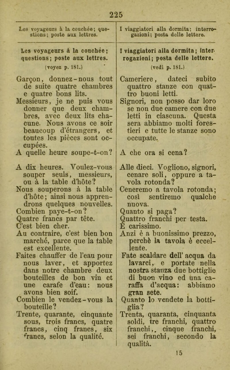 Los voyngeurs a la coucUee; que- stions; posts aux lettres. Les voyagenrs k la conchee; questions; poste aux lettres. (voyez p. 181.) Garmon, donnez-nous tout de suite quatre chainbres e quatre bons lits. Messieurs, je ne puis vous donner que deux cham- bres, avec deux lits cha- cune. Nous avons ce soir beaucoup d’^trangers, et toutes les pieces sont oc- cupees. A quelle heure soupe-t-on? A dix heures. Voulez-vous souper seuls, messieurs, ou a la table dliote? Nous souperons a la table d’hdte; ainsi nous appren- drons quelques nouvelles. Combien paye-t-on? Quatre francs par tete. C’est bien cher. Au contraire, c’est bien bon march6, parce que la table est excellente. Faites chauffer de I’eau pour nous laver, et apportez dans notre chambre deux bouteilles de bon vin et une carafe d’eau: nous avons bien soif. Combien le vendez-vous la bouteille ? Trente, quarante, cinquante sous, trois francs, quatre francs, cinq francs, six ^rancs, selon la quallt(5. I viaggiatori alia dormita; interro- gazioni; posta dclle lettere. I viaggiatori alia dormita; inter- rogazioni; posta delle lettere. (vedi p. 181.) Cameriere, dated subito quattro stanze con quat- tro buoni letti. Signori, non posso dar loro se non due camere con due letti in ciascuna. Questa sera abbiamo molti fores- tieri e tutte le stanze sono occupate. A che ora si cena? Alle died. Vogliono, signori, cenare soli, oppure a ta- vola rotonda? Ceneremo a tavola rotonda; cosi sentiremo qualche nuova. Quanto si paga? Quattro franchi per testa. E carissimo. Anzi 6 a buonissimo prezzo, perch6 la tavola 6 eccel- lente. Fate scaldare dell’acqua da lavarci, e portate nella nostra stanza due bottiglie di buon vino ed una ca- raffa d’acqua: abbiamo gran sete. Quanto lo vendete la botti- glia'? Trenta, quaranta, cinquanta soldi, tre franchi, quattro franchi,. cinque franchi, sei franchi, secondo la I qualita. 15