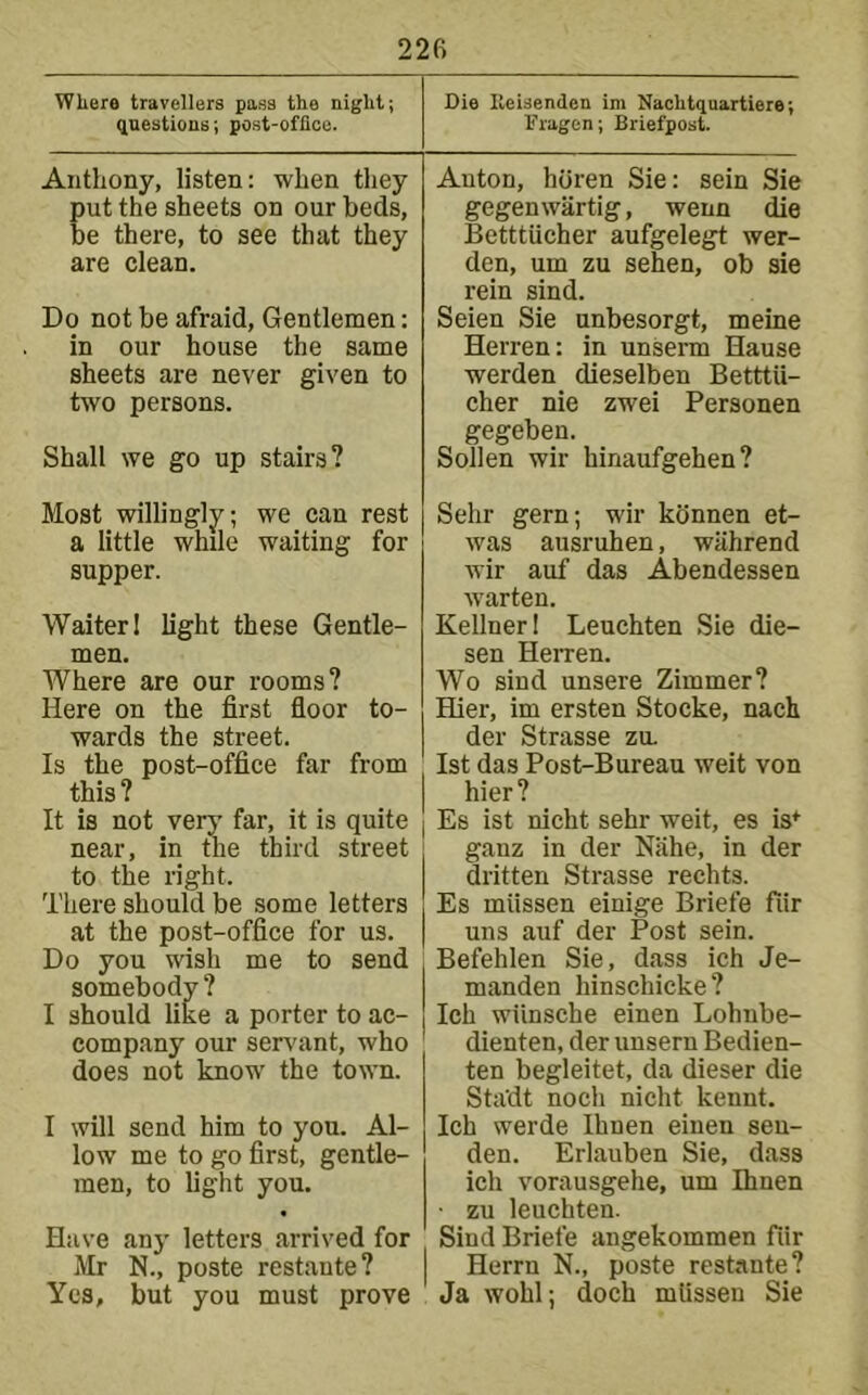 Where travellers pass the night; questions; post-oflioe. Die Heisenden im Nachtquartiere Fragen; Briefpost. Anthony, listen: when they put the sheets on our beds, be there, to see that they are clean. Do not be afraid. Gentlemen: in our house the same sheets are never given to two persons. Shall we go up stairs? Auton, horen Sie: sein Sie gegenwartig, wenn die Betttiicher aufgelegt wer- den, um zu sehen, ob sie rein sind. Seien Sie nnbesorgt, meine Herren: in unserm Hause werden dieselben Betttii- cher nie zwei Personen gegeben. Sollen wir hinaufgehen? Most willingly; we can rest a little while waiting for supper. Waiter 1 light these Gentle- men. Where are our rooms? Here on the first floor to- wards the street. Is the post-office far from this? It is not very far, it is quite near, in the third street to the right. There should be some letters at the post-office for us. Do you wish me to send somebody ? I should like a porter to ac- company our servant, who does not know the town. I will send him to you. Al- low me to go first, gentle- men, to light you. Have any letters arrived for Mr N., poste restaute? Yes, but you must prove Sehr gern; wir kdnnen et- Avas ausruhen, wahrend Avir auf das Abendessen Avarten. Kellner 1 Leuchten Sie die- sen Herren. Wo sind unsere Zimmer? Hier, im ersten Stocke, nach der Strasse zu. 1st das Post-Bureau weit von hier? Es ist nicht sehr weit, es is* ganz in der Niihe, in der dritten Strasse rechts. Es miissen einige Briefe fiir uns auf der Post sein. Befehlen Sie, dass ich Je- manden hinschicke? Ich wiinsche einen Lohnbe- dienten, der unsern Bedien- ten begleitet, da dieser die Sta'dt noch nicht kennt. Ich werde Ihnen einen sen- den. Erlauben Sie, dass ich vorausgehe, um Ihnen ■ zu leuchten. Sind Briefe angekommen fiir Herrn N., poste restante? Ja Avohl; doch miissen Sie