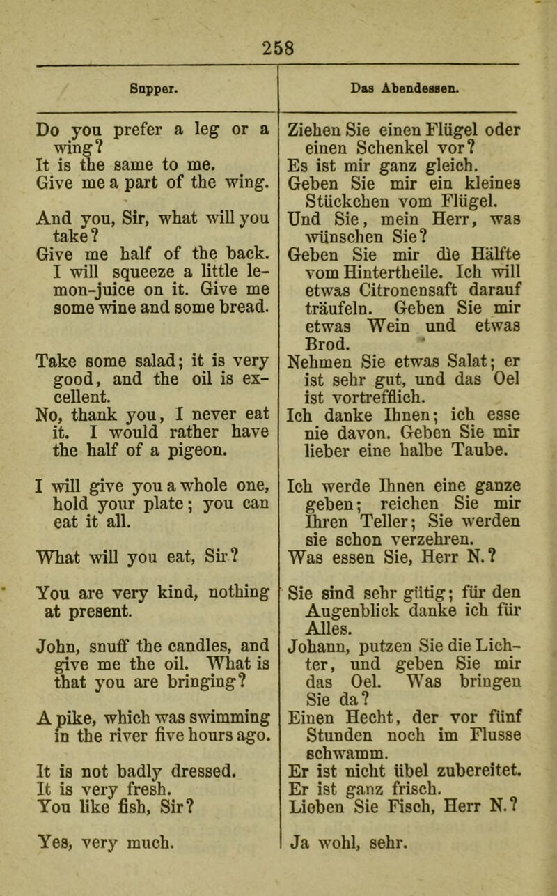 Bappei. Do you prefer a leg or a wing? It is the same to me. Give me a part of the wing. And you, Sir, what will you take? Give me half of the back. I will squeeze a little le- mon-juice on it. Give me some wine and some bread. Take some salad; it is very good, and the oil is ex- cellent. No, thank you, I never eat it. I would rather have the half of a pigeon. Das Abendessen. Ziehen Sie einen Fliigel oder einen Schenkel vor? Es ist mir ganz gleich. Geben Sie mir ein kleines Stiickchen vom Fliigel. Und Sie, mein Herr, was ■wiinschen Sie? Geben Sie mir die Halfte vom Hintertheile. Ich will etwas Citronensaft darauf traufeln. Geben Sie mir etwas Wein und etwas Brod. Nehmen Sie etwas Salat; er ist sehr gut, und das Oel ist vortrefflich. Ich danke Ihnen; ich esse nie davon. Geben Sie mir lieber eine halbe Taube. I will give you a whole one, hold your plate; you can eat it all. What will you eat, Su-? You are very kind, nothing at present. John, snuff the candles, and give me the oil. What is that you are bringing? A pike, which was swimming in the river five hours ago. It is not badly dressed. It is very fresh. You like fish. Sir? Yes, very much. Ich werde Ihnen eine ganze geben; reichen Sie mir Ihren Teller; Sie werden sie schon verzehi'en. Was essen Sie, Herr N. ? Sie Bind sehr giitig; fiir den Augenblick danke ich fiir Alles. Johann, putzen Sie die Lich- ter, und geben Sie mir das Oel. Was bringen Sie da? Einen Hecht, der vor fiinf Stunden noch im Flusse schwamm. Er ist nicht libel zubereitet. Er ist ganz frisch. Lieben Sie Fisch, Herr N.? Ja wohl, sehr.