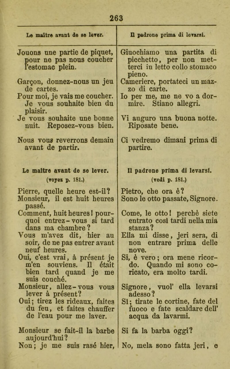 L« maitre arant de ae leTer. D padrone prima di loTusi. Jouons nne partie de piquet, f)our ne pas nous coucher ’estomac plein. Garmon, donnez-nous un jeu de cartes. Pour moi, je vais me coucher. Je vous souhaite bien du plaisir. Je vous souhaite une bonne nuit. Reposez-vous bien. Giuochiamo una partita di picchetto, per non met- terci in letto collo stomaco pieno. Cameriere, portateci un maz- zo di carte. lo per me, me ne vo a dor- mire. Stiano allegri. Vi auguro una buona notte. Riposate bene. Nous vous reverrons demain avant de partir. Ci vedremo dimani prima di partire. Le maltre avant de se lever, (vojei p. 181.) Pierre, quelle heure est-il? Monsieur, il est huit heures pass4. Comment, huit heures I pour- auoi entrez-vous si tard ans ma chambre? Vous m’avez dit, hier au soir, de ne pas entrer avant neuf heures. Oui, c’est vrai, 4 present je m’en souviens. II 4tait bien tard quand je me suis couch6. Monsieur, allez-vous vous lever a present? Oui; tirez les rideaux, faites du feu, et faites chauffer de I’eau pour me laver. Monsieur se fait-il la barbe aujourdliui? Non; je me suis ras4 hier. 11 padrone prima di levarsl. (vedi p. 181.) Pietro, che ora 6? Sono le otto passate,Signore. Come, le otto I perch6 siete entrato cosl tardi nella mia stanza? Ella mi disse, jeri sera, di non entrare prima delle nove. Si, 6 vero; ora mene ricor- do. Quando mi sono co- ricato, era molto tardi. Signore, vuol’ ella levarsi adesso ? Si; tirate le cortine, fate del fuoco e fate scaldare dell’ acqua da lavarmi. Si fa la barba oggi? No, mela sono fatta jeri, e