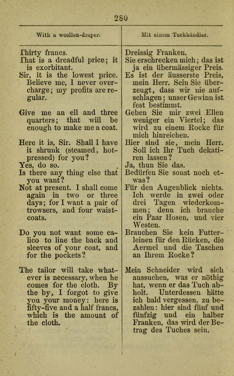 ■yVitli a woollen-draper. Mit eiueiu Tuchlraudlei. Thirty francs. That is a dreadful iirice; it is exorbitant. Sir, it is the lowest price. Believe me, I never over- charge ; my profits are re- gular. Give me an ell and three quarters; that will be enough to make me a coat. Here it is. Sir. Shall I have it shrunk (steamed, hot- pressed) for you? Yes, do so. Is there any thing else that you want? Not at present. I shall come again in two or three days; for I want a pair of trowsers, and four waist- coats. Do you not want some ca- lico to line the back and sleeves of your coat, and for the pockets? Dreissig Franken. Sie erschrecken mich; das ist ja ein iibermassiger Preis. Es ist der iiusserste Preis, mein Herr. Sein Sie iiber- zeugt, dass wir nie auf- schlagen; unser Gewinn ist fest bestimmt. Geben Sie mir zwei Ellen weniger ein Viertel; das wird zu einem Eocke fiir mich hinreichen. Hier sind sie, mein Herr. Soli ich Ihr Tuch dekati- ren lassen? Ja, thun Sie das. Bediirfen Sie sonst noch et- was? Fiir den Augenblick nichts. Ich werde in zwei oder drei Tagen wiederkom- men; denn ich brauche ein Paar Hosen, und vier Westen. Brauchen Sie kein Futtei-- leinen fiir den Kiicken, die Aermel und die Taschen an Ihrem Eocke? The tailor will take what- ever is necessary, when he comes for the cloth. By the by, I forgot to give you your money: here is fifty-five and a half francs, which is the amount of the cloth. Mein Schneider wird sich aussuchen, was er nbthig hat, wenn er das Tuch ab- holt. Unterdessen hiitte ich bald vergessen, zu be- zahlen: hier sind ftinf und tiinfzig und ein halber Franken, das wird der Be- trag des Tuches sein.